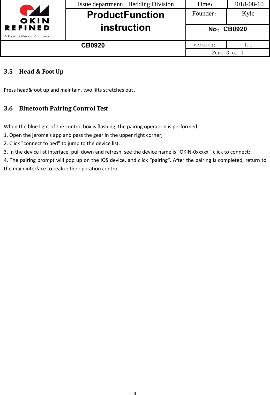 Issue department：Bedding Division  Time： 2018-08-10 ProductFunction instruction Founder： Kyle No：CB0920 CB0920 version：  1.1 Page 3 of 4 33.5 Head&amp;FootUpPresshead&amp;footupandmaintain,twoliftsstretchesout；3.6 BluetoothPairingControlTestWhenthebluelightofthecontrolboxisflashing,thepairingoperationisperformed:1. Openthejerome’sappandpassthegearintheupperrightcorner;2. Click&quot;connecttobed&quot;tojumptothedevicelist.3. Inthedevicelistinterface,pulldownandrefresh,seethedevicenameis“OKIN‐0xxxxx”,clicktoconnect;4. ThepairingpromptwillpopupontheIOSdevice,andclick“pairing”.Afterthepairingiscompleted,returntothemaininterfacetorealizetheoperationcontrol.