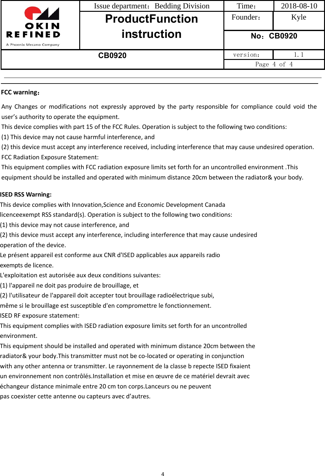 Issue department：Bedding Division  Time： 2018-08-10 ProductFunction instruction Founder： Kyle No：CB0920 CB0920 version：  1.1 Page 4 of 4 4FCC warning：Any Changes or modifications not expressly approved by the party responsible for compliance could void the user’sauthoritytooperatetheequipment.Thisdevicecomplieswithpart15oftheFCCRules.Operationissubjecttothefollowingtwoconditions:(1)Thisdevicemaynotcauseharmfulinterference,and(2)thisdevicemustacceptanyinterferencereceived,includinginterferencethatmaycauseundesiredoperation.FCC Radiation Exposure Statement: This equipment complies with FCC radiation exposure limits set forth for an uncontrolled environment .This equipment should be installed and operated with minimum distance 20cm between the radiator&amp; your body. ISEDRSSWarning:ThisdevicecomplieswithInnovation,ScienceandEconomicDevelopmentCanadalicenceexemptRSSstandard(s).Operationissubjecttothefollowingtwoconditions:(1)thisdevicemaynotcauseinterference,and(2)thisdevicemustacceptanyinterference,includinginterferencethatmaycauseundesiredoperationofthedevice.LeprésentappareilestconformeauxCNRd&apos;ISEDapplicablesauxappareilsradioexemptsdelicence.L&apos;exploitationestautoriséeauxdeuxconditionssuivantes:(1)l&apos;appareilnedoitpasproduiredebrouillage,et(2)l&apos;utilisateurdel&apos;appareildoitacceptertoutbrouillageradioélectriquesubi,mêmesilebrouillageestsusceptibled&apos;encompromettrelefonctionnement.ISED RF exposure statement: This equipment complies with ISED radiation exposure limits set forth for an uncontrolled environment.This equipment should be installed and operated with minimum distance 20cm between the radiator&amp; your body.This transmitter must not be co-located or operating in conjunction with any other antenna or transmitter. Le rayonnement de la classe b repecte ISED fixaient un environnement non contrôlés.Installation et mise en œuvre de ce matériel devrait avec échangeur distance minimale entre 20 cm ton corps.Lanceurs ou ne peuventpas coexister cette antenne ou capteurs avec d’autres.