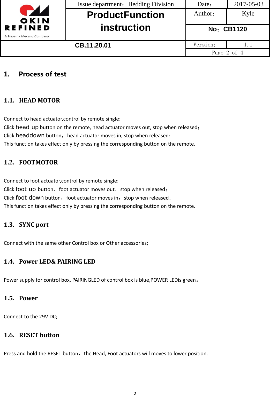 Issue department：Bedding Division  Date： 2017-05-03 ProductFunction instruction Author： Kyle No：CB1120 CB.11.20.01 Version：  1.1 Page 2 of 4 21. Process of test1.1. HEADMOTORConnecttoheadactuator,controlbyremotesingle:Clickhead upbuttonontheremote,headactuatormovesout,stopwhenreleased；Clickheaddownbutton，headactuatormovesin,stopwhenreleased；Thisfunctiontakeseffectonlybypressingthecorrespondingbuttonontheremote.1.2. FOOTMOTORConnecttofootactuator,controlbyremotesingle:Clickfoot up button，footactuatormovesout，stopwhenreleased；Clickfoot downbutton，footactuatormovesin，stopwhenreleased；Thisfunctiontakeseffectonlybypressingthecorrespondingbuttonontheremote.1.3. SYNCportConnectwiththesameotherControlboxorOtheraccessories;1.4. PowerLED&amp;PAIRINGLEDPowersupplyforcontrolbox,PAIRINGLEDofcontrolboxisblue,POWERLEDisgreen。1.5. PowerConnecttothe29VDC;1.6. RESETbuttonPressandholdtheRESETbutton，theHead,Footactuatorswillmovestolowerposition.