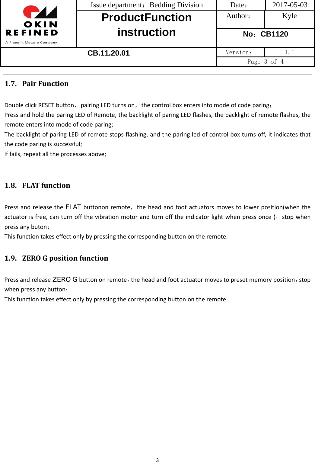  Issue department：Bedding Division  Date： 2017-05-03 ProductFunction instruction Author： Kyle No：CB1120 CB.11.20.01 Version：  1.1 Page 3 of 4 31.7. PairFunctionDoubleclickRESETbutton，pairingLEDturnson，thecontrolboxentersintomodeofcodeparing；PressandholdtheparingLEDofRemote,thebacklightofparingLEDflashes,thebacklightofremoteflashes,theremoteentersintomodeofcodeparing;ThebacklightofparingLEDofremotestopsflashing,andtheparingledofcontrolboxturnsoff,itindicatesthatthecodeparingissuccessful;Iffails,repeatalltheprocessesabove;1.8. FLATfunctionPressandreleasetheFLAT buttononremote，theheadandfootactuatorsmovestolowerposition(whentheactuatorisfree,canturnoffthevibrationmotorandturnofftheindicatorlightwhenpressonce)，stopwhenpressanybuton；Thisfunctiontakeseffectonlybypressingthecorrespondingbuttonontheremote.1.9. ZEROGpositionfunctionPressandreleaseZERO Gbuttononremote，theheadandfootactuatormovestopresetmemoryposition，stopwhenpressanybutton；Thisfunctiontakeseffectonlybypressingthecorrespondingbuttonontheremote.