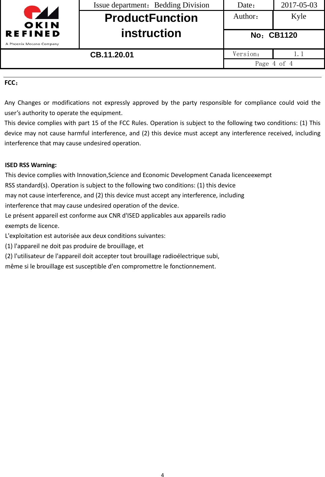 Issue department：Bedding Division  Date： 2017-05-03 ProductFunction instruction Author： Kyle No：CB1120 CB.11.20.01 Version：  1.1 Page 4 of 4 4FCC：AnyChangesormodificationsnotexpresslyapprovedbythepartyresponsibleforcompliancecouldvoidtheuser’sauthoritytooperatetheequipment.Thisdevicecomplieswithpart15oftheFCCRules.Operationissubjecttothefollowingtwoconditions:(1)Thisdevicemaynotcauseharmfulinterference,and(2)thisdevicemustacceptanyinterferencereceived,includinginterferencethatmaycauseundesiredoperation.ISEDRSSWarning:ThisdevicecomplieswithInnovation,ScienceandEconomicDevelopmentCanadalicenceexemptRSSstandard(s).Operationissubjecttothefollowingtwoconditions:(1)thisdevicemaynotcauseinterference,and(2)thisdevicemustacceptanyinterference,includinginterferencethatmaycauseundesiredoperationofthedevice.LeprésentappareilestconformeauxCNRd&apos;ISEDapplicablesauxappareilsradioexemptsdelicence.L&apos;exploitationestautoriséeauxdeuxconditionssuivantes:(1)l&apos;appareilnedoitpasproduiredebrouillage,et(2)l&apos;utilisateurdel&apos;appareildoitacceptertoutbrouillageradioélectriquesubi,mêmesilebrouillageestsusceptibled&apos;encompromettrelefonctionnement.