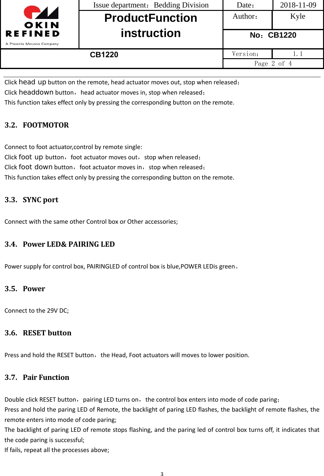 Issue department：Bedding Division  Date： 2018-11-09 ProductFunction instruction Author： Kyle No：CB1220 CB1220 Version：  1.1 Page 2 of 4 3Clickhead upbuttonontheremote,headactuatormovesout,stopwhenreleased；Clickheaddownbutton，headactuatormovesin,stopwhenreleased；Thisfunctiontakeseffectonlybypressingthecorrespondingbuttonontheremote.3.2. FOOTMOTORConnecttofootactuator,controlbyremotesingle:Clickfoot up button，footactuatormovesout，stopwhenreleased；Clickfoot downbutton，footactuatormovesin，stopwhenreleased；Thisfunctiontakeseffectonlybypressingthecorrespondingbuttonontheremote.3.3. SYNCportConnectwiththesameotherControlboxorOtheraccessories;3.4. PowerLED&amp;PAIRINGLEDPowersupplyforcontrolbox,PAIRINGLEDofcontrolboxisblue,POWERLEDisgreen。3.5. PowerConnecttothe29VDC;3.6. RESETbuttonPressandholdtheRESETbutton，theHead,Footactuatorswillmovestolowerposition.3.7. PairFunctionDoubleclickRESETbutton，pairingLEDturnson，thecontrolboxentersintomodeofcodeparing；PressandholdtheparingLEDofRemote,thebacklightofparingLEDflashes,thebacklightofremoteflashes,theremoteentersintomodeofcodeparing;ThebacklightofparingLEDofremotestopsflashing,andtheparingledofcontrolboxturnsoff,itindicatesthatthecodeparingissuccessful;Iffails,repeatalltheprocessesabove;