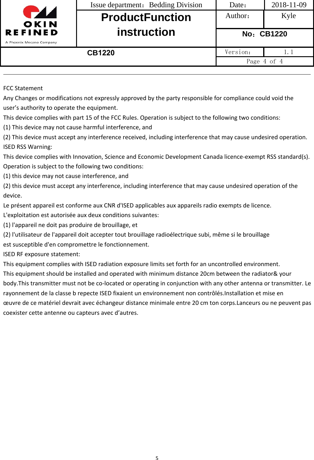 Issue department：Bedding Division  Date： 2018-11-09 ProductFunction instruction Author： Kyle No：CB1220 CB1220 Version：  1.1 Page 4 of 4 5FCC Statement Any Changes or modifications not expressly approved by the party responsible for compliance could void the user’s authority to operate the equipment.   This device complies with part 15 of the FCC Rules. Operation is subject to the following two conditions: (1) This device may not cause harmful interference, and  (2) This device must accept any interference received, including interference that may cause undesired operation. ISED RSS Warning: This device complies with Innovation, Science and Economic Development Canada licence-exempt RSS standard(s). Operation is subject to the following two conditions: (1) this device may not cause interference, and (2) this device must accept any interference, including interference that may cause undesired operation of the device.    Le présent appareil est conforme aux CNR d&apos;ISED applicables aux appareils radio exempts de licence. L&apos;exploitation est autorisée aux deux conditions suivantes:(1) l&apos;appareil ne doit pas produire de brouillage, et(2) l&apos;utilisateur de l&apos;appareil doit accepter tout brouillage radioélectrique subi, même si le brouillageest susceptible d&apos;en compromettre le fonctionnement. ISED RF exposure statement: This equipment complies with ISED radiation exposure limits set forth for an uncontrolled environment.This equipment should be installed and operated with minimum distance 20cm between the radiator&amp; your body.This transmitter must not be co-located or operating in conjunction with any other antenna or transmitter. Le rayonnement de la classe b repecte ISED fixaient un environnement non contrôlés.Installation et mise en œuvre de ce matériel devrait avec échangeur distance minimale entre 20 cm ton corps.Lanceurs ou ne peuvent pas coexister cette antenne ou capteurs avec d’autres.