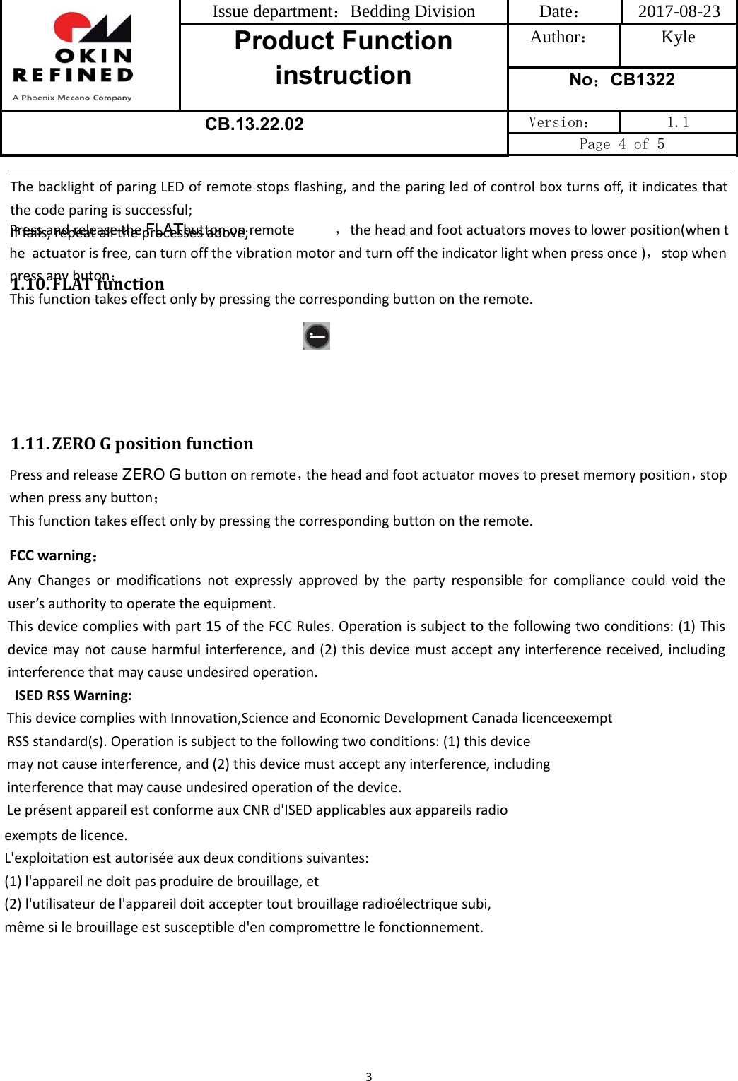 Issue department：Bedding Division  Date： 2017-08-23 Product Function instruction Author： Kyle No：CB1322 CB.13.22.02 Version：  1.1 Page 4 of 5 3ThebacklightofparingLEDofremotestopsflashing,andtheparingledofcontrolboxturnsoff,itindicatesthatthecodeparingissuccessful;Iffails,repeatalltheprocessesabove;1.10. FLATfunction1.11. ZEROGpositionfunctionPressandreleaseZERO Gbuttononremote，theheadandfootactuatormovestopresetmemoryposition，stopwhenpressanybutton；Thisfunctiontakeseffectonlybypressingthecorrespondingbuttonontheremote.FCC warning：AnyChangesormodificationsnotexpresslyapprovedbythepartyresponsibleforcompliancecouldvoidtheuser’sauthoritytooperatetheequipment.Thisdevicecomplieswithpart15oftheFCCRules.Operationissubjecttothefollowingtwoconditions:(1)Thisdevicemaynotcauseharmfulinterference,and(2)thisdevicemustacceptanyinterferencereceived,includinginterferencethatmaycauseundesiredoperation.ISEDRSSWarning:ThisdevicecomplieswithInnovation,ScienceandEconomicDevelopmentCanadalicenceexemptRSSstandard(s).Operationissubjecttothefollowingtwoconditions:(1)thisdevicemaynotcauseinterference,and(2)thisdevicemustacceptanyinterference,includinginterferencethatmaycauseundesiredoperationofthedevice.LeprésentappareilestconformeauxCNRd&apos;ISEDapplicablesauxappareilsradioexemptsdelicence.L&apos;exploitationestautoriséeauxdeuxconditionssuivantes:(1)l&apos;appareilnedoitpasproduiredebrouillage,et(2)l&apos;utilisateurdel&apos;appareildoitacceptertoutbrouillageradioélectriquesubi,mêmesilebrouillageestsusceptibled&apos;encompromettrelefonctionnement.PressandreleasetheFLATbuttononremote            ，theheadandfootactuatorsmovestolowerposition(whenthe actuatorisfree,canturnoffthevibrationmotorandturnofftheindicatorlightwhenpressonce)，stopwhenpressanybuton；Thisfunctiontakeseffectonlybypressingthecorrespondingbuttonontheremote.