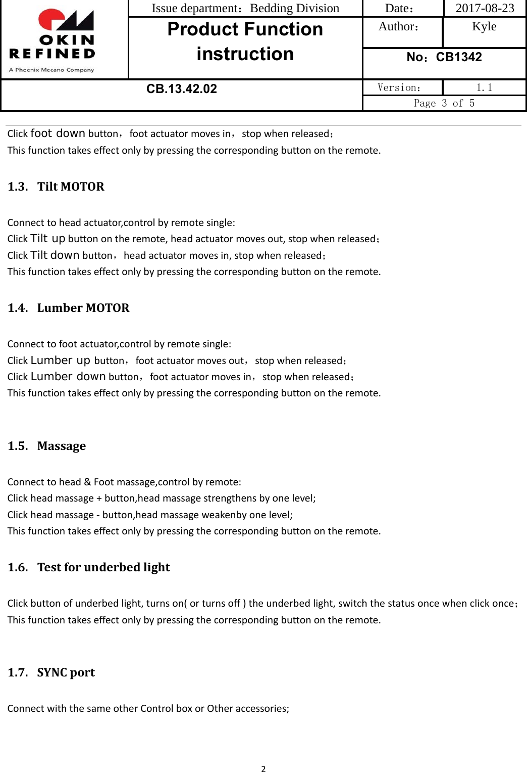 Issue department：Bedding Division  Date： 2017-08-23 Product Function instruction Author： Kyle No：CB1342 CB.13.42.02 Version：  1.1 Page 3 of 5 2Clickfoot downbutton，footactuatormovesin，stopwhenreleased；Thisfunctiontakeseffectonlybypressingthecorrespondingbuttonontheremote.1.3. TiltMOTORConnecttoheadactuator,controlbyremotesingle:ClickTilt upbuttonontheremote,headactuatormovesout,stopwhenreleased；ClickTiltdownbutton，headactuatormovesin,stopwhenreleased；Thisfunctiontakeseffectonlybypressingthecorrespondingbuttonontheremote.1.4. LumberMOTORConnecttofootactuator,controlbyremotesingle:ClickLumber up button，footactuatormovesout，stopwhenreleased；ClickLumber downbutton，footactuatormovesin，stopwhenreleased；Thisfunctiontakeseffectonlybypressingthecorrespondingbuttonontheremote.1.5. MassageConnecttohead&amp;Footmassage,controlbyremote:Clickheadmassage+button,headmassagestrengthensbyonelevel;Clickheadmassage‐button,headmassageweakenbyonelevel;Thisfunctiontakeseffectonlybypressingthecorrespondingbuttonontheremote.1.6. TestforunderbedlightClickbuttonofunderbedlight,turnson(orturnsoff)theunderbedlight,switchthestatusoncewhenclickonce；Thisfunctiontakeseffectonlybypressingthecorrespondingbuttonontheremote.1.7. SYNCportConnectwiththesameotherControlboxorOtheraccessories;