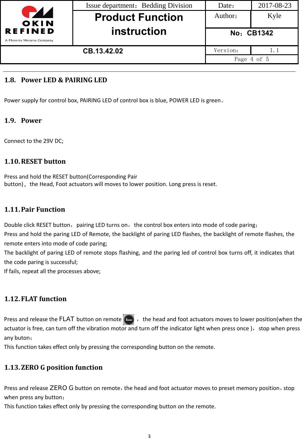 Issue department：Bedding Division  Date： 2017-08-23 Product Function instruction Author： Kyle No：CB1342 CB.13.42.02 Version：  1.1 Page 4 of 5 31.8. PowerLED&amp;PAIRINGLEDPowersupplyforcontrolbox,PAIRINGLEDofcontrolboxisblue,POWERLEDisgreen。1.9. PowerConnecttothe29VDC;1.10. RESETbuttonPress and hold the RESET button(Corresponding Pair  button)，the Head, Foot actuators will moves to lower position. Long press is reset.1.11. PairFunctionDoubleclickRESETbutton，pairingLEDturnson，thecontrolboxentersintomodeofcodeparing；PressandholdtheparingLEDofRemote,thebacklightofparingLEDflashes,thebacklightofremoteflashes,theremoteentersintomodeofcodeparing;ThebacklightofparingLEDofremotestopsflashing,andtheparingledofcontrolboxturnsoff,itindicatesthatthecodeparingissuccessful;Iffails,repeatalltheprocessesabove;1.12. FLATfunctionPressandreleasetheFLAT buttononremote           ，theheadandfootactuatorsmovestolowerposition(whenthe actuatorisfree,canturnoffthevibrationmotorandturnofftheindicatorlightwhenpressonce)，stopwhenpressanybuton；Thisfunctiontakeseffectonlybypressingthecorrespondingbuttonontheremote.1.13. ZEROGpositionfunctionPressandreleaseZERO Gbuttononremote，theheadandfootactuatormovestopresetmemoryposition，stopwhenpressanybutton；Thisfunctiontakeseffectonlybypressingthecorrespondingbuttonontheremote.