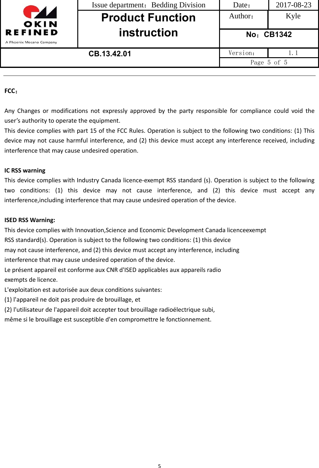 Issue department：Bedding Division  Date： 2017-08-23 Product Function instruction Author： Kyle No：CB1342 CB.13.42.01 Version：  1.1 Page 5 of 5 5FCC：AnyChangesormodificationsnotexpresslyapprovedbythepartyresponsibleforcompliancecouldvoidtheuser’sauthoritytooperatetheequipment.Thisdevicecomplieswithpart15oftheFCCRules.Operationissubjecttothefollowingtwoconditions:(1)Thisdevicemaynotcauseharmfulinterference,and(2)thisdevicemustacceptanyinterferencereceived,includinginterferencethatmaycauseundesiredoperation.ICRSSwarningThisdevicecomplieswithIndustryCanadalicence‐exemptRSSstandard(s).Operationissubjecttothefollowingtwoconditions:(1)thisdevicemaynotcauseinterference,and(2)thisdevicemustacceptanyinterference,includinginterferencethatmaycauseundesiredoperationofthedevice.ISEDRSSWarning:ThisdevicecomplieswithInnovation,ScienceandEconomicDevelopmentCanadalicenceexemptRSSstandard(s).Operationissubjecttothefollowingtwoconditions:(1)thisdevicemaynotcauseinterference,and(2)thisdevicemustacceptanyinterference,includinginterferencethatmaycauseundesiredoperationofthedevice.LeprésentappareilestconformeauxCNRd&apos;ISEDapplicablesauxappareilsradioexemptsdelicence.L&apos;exploitationestautoriséeauxdeuxconditionssuivantes:(1)l&apos;appareilnedoitpasproduiredebrouillage,et(2)l&apos;utilisateurdel&apos;appareildoitacceptertoutbrouillageradioélectriquesubi,mêmesilebrouillageestsusceptibled&apos;encompromettrelefonctionnement.