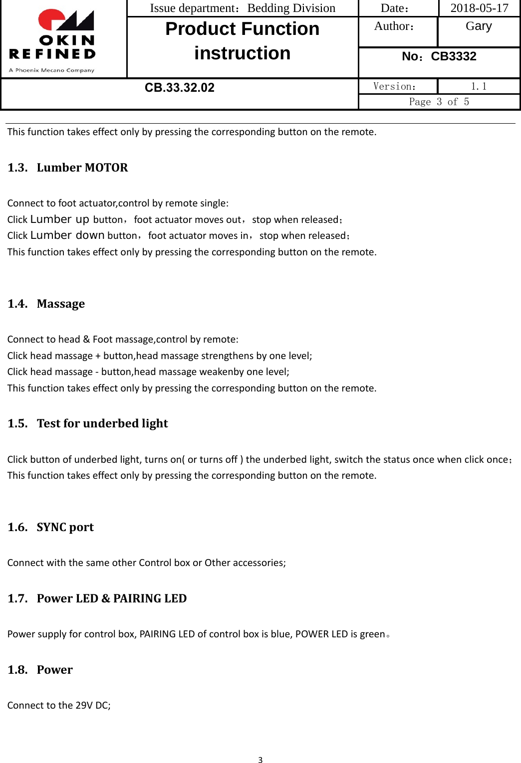 Issue department：Bedding Division  Date： 2018-05-17 Product Function instruction Author： Gary No：CB3332 CB.33.32.02  Version：  1.1 Page 3 of 5 3Thisfunctiontakeseffectonlybypressingthecorrespondingbuttonontheremote.1.3. LumberMOTORConnecttofootactuator,controlbyremotesingle:ClickLumber up button，footactuatormovesout，stopwhenreleased；ClickLumber downbutton，footactuatormovesin，stopwhenreleased；Thisfunctiontakeseffectonlybypressingthecorrespondingbuttonontheremote.1.4. MassageConnecttohead&amp;Footmassage,controlbyremote:Clickheadmassage+button,headmassagestrengthensbyonelevel;Clickheadmassage‐button,headmassageweakenbyonelevel;Thisfunctiontakeseffectonlybypressingthecorrespondingbuttonontheremote.1.5. TestforunderbedlightClickbuttonofunderbedlight,turnson(orturnsoff)theunderbedlight,switchthestatusoncewhenclickonce；Thisfunctiontakeseffectonlybypressingthecorrespondingbuttonontheremote.1.6. SYNCportConnectwiththesameotherControlboxorOtheraccessories;1.7. PowerLED&amp;PAIRINGLEDPowersupplyforcontrolbox,PAIRINGLEDofcontrolboxisblue,POWERLEDisgreen。1.8. PowerConnecttothe29VDC;