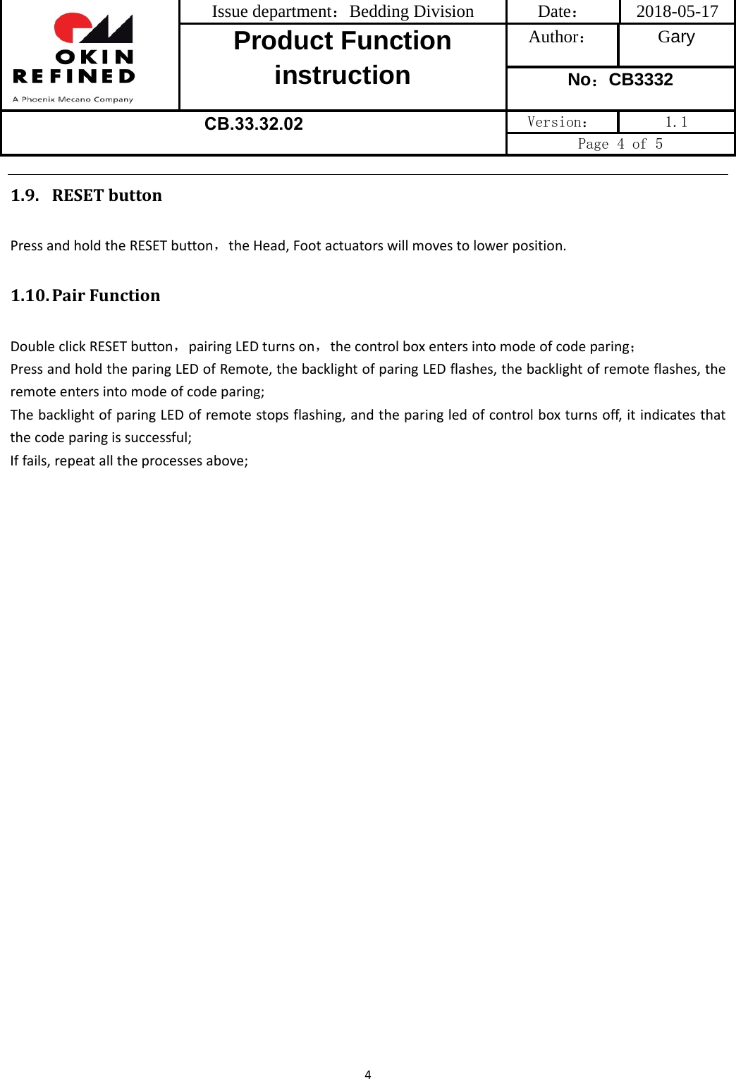 Issue department：Bedding Division  Date： 2018-05-17 Product Function instruction Author： Gary No：CB3332 CB.33.32.02  Version：  1.1 Page 4 of 5 41.9. RESETbuttonPressandholdtheRESETbutton，theHead,Footactuatorswillmovestolowerposition.1.10. PairFunctionDoubleclickRESETbutton，pairingLEDturnson，thecontrolboxentersintomodeofcodeparing；PressandholdtheparingLEDofRemote,thebacklightofparingLEDflashes,thebacklightofremoteflashes,theremoteentersintomodeofcodeparing;ThebacklightofparingLEDofremotestopsflashing,andtheparingledofcontrolboxturnsoff,itindicatesthatthecodeparingissuccessful;Iffails,repeatalltheprocessesabove;