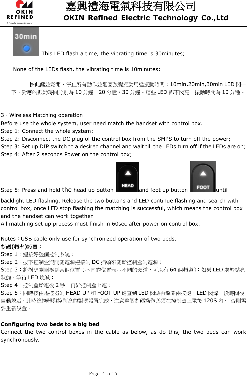 嘉興禮海電氣科技有限公司 OKIN  Refined  Electric  Technology  Co.,Ltd    Page 4 of 7   This LED flash a time, the vibrating time is 30minutes;  None of the LEDs flash, the vibrating time is 10minutes;  按此鍵並鬆開，停止所有動作並迴圈改變振動馬達振動時間；10min,20min,30min LED 閃一下，對應的振動時間分別為 10 分鐘，20 分鐘，30 分鐘。這些 LED 都不閃亮，振動時間為 10 分種。   3、Wireless Matching operation Before use the whole system, user need match the handset with control box. Step 1: Connect the whole system; Step 2: Disconnect the DC plug of the control box from the SMPS to turn off the power; Step 3: Set up DIP switch to a desired channel and wait till the LEDs turn off if the LEDs are on; Step 4: After 2 seconds Power on the control box; Step 5: Press and hold the head up button  and foot up button  until backlight LED flashing. Release the two buttons and LED continue flashing and search with control box, once LED stop flashing the matching is successful, which means the control box and the handset can work together. All matching set up process must finish in 60sec after power on control box.  Notes：USB cable only use for synchronized operation of two beds. 對碼(頻率)設置： Step 1：連接好整個控制系統； Step 2：拔下控制盒與開關電源連接的 DC 插頭來關斷控制盒的電源； Step 3：將撥碼開關撥到某個位置（不同的位置表示不同的頻道，可以有 64 個頻道）；如果 LED 處於點亮狀態，等待 LED 熄滅； Step 4：控制盒斷電後 2秒，再給控制盒上電； Step 5：同時按住遙控器的 HEAD UP 和FOOT UP 鍵直到 LED 閃爍再鬆開兩按鍵，LED 閃爍一段時間後自動熄滅，此時遙控器與控制盒的對碼設置完成，注意整個對碼操作必須在控制盒上電後 120S 內， 否則需要重新設置。  Configuring two beds to a big bed Connect  the  two  control  boxes  in  the  cable  as  below,  as  do  this,  the  two  beds  can  work     synchronously. 