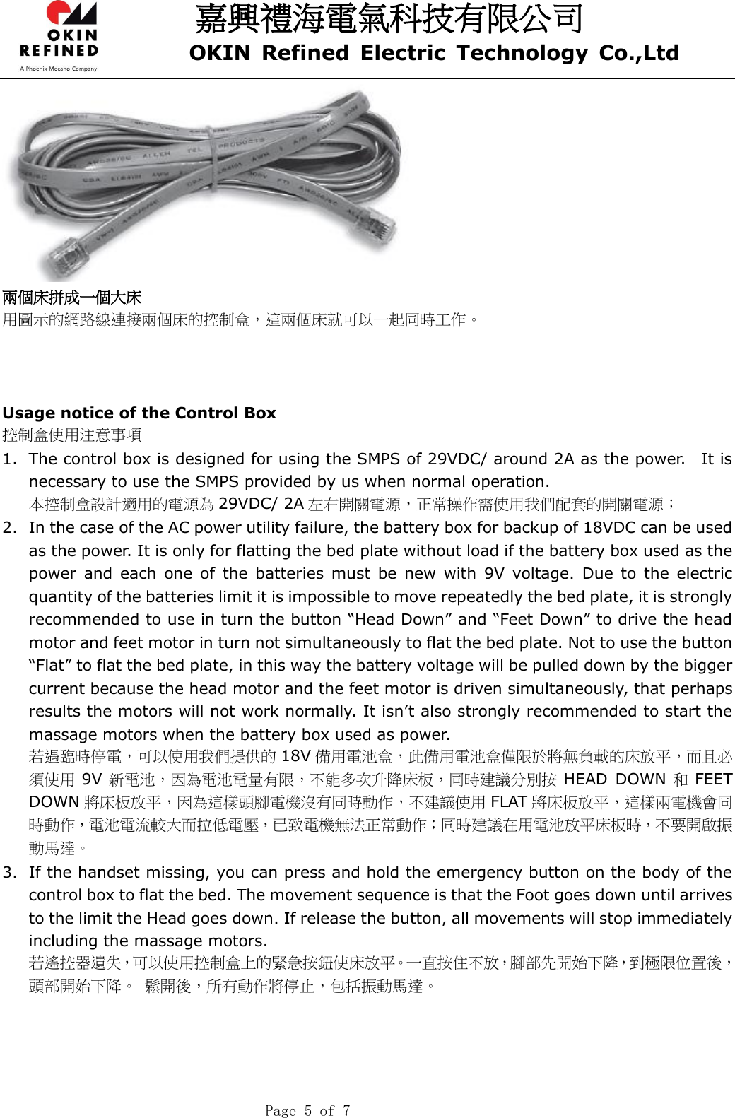 嘉興禮海電氣科技有限公司 OKIN  Refined  Electric  Technology  Co.,Ltd    Page 5 of 7  兩個床拼成一個大床 用圖示的網路線連接兩個床的控制盒，這兩個床就可以一起同時工作。    Usage notice of the Control Box 控制盒使用注意事項 1. The control box is designed for using the SMPS of 29VDC/ around 2A as the power.    It is necessary to use the SMPS provided by us when normal operation. 本控制盒設計適用的電源為 29VDC/ 2A 左右開關電源，正常操作需使用我們配套的開關電源； 2. In the case of the AC power utility failure, the battery box for backup of 18VDC can be used as the power. It is only for flatting the bed plate without load if the battery box used as the power  and  each  one  of  the  batteries must  be new  with  9V  voltage. Due  to  the  electric quantity of the batteries limit it is impossible to move repeatedly the bed plate, it is strongly recommended to use in turn the button “Head Down” and “Feet Down” to drive the head motor and feet motor in turn not simultaneously to flat the bed plate. Not to use the button “Flat” to flat the bed plate, in this way the battery voltage will be pulled down by the bigger current because the head motor and the feet motor is driven simultaneously, that perhaps results the motors will not work normally. It isn’t also strongly recommended to start the massage motors when the battery box used as power.   若遇臨時停電，可以使用我們提供的 18V 備用電池盒，此備用電池盒僅限於將無負載的床放平，而且必須使用 9V 新電池，因為電池電量有限，不能多次升降床板，同時建議分別按 HEAD DOWN 和FEET DOWN 將床板放平，因為這樣頭腳電機沒有同時動作，不建議使用 FLAT 將床板放平，這樣兩電機會同時動作，電池電流較大而拉低電壓，已致電機無法正常動作；同時建議在用電池放平床板時，不要開啟振動馬達。 3. If the handset missing, you can press and hold the emergency button on the body of the control box to flat the bed. The movement sequence is that the Foot goes down until arrives to the limit the Head goes down. If release the button, all movements will stop immediately including the massage motors. 若遙控器遺失，可以使用控制盒上的緊急按鈕使床放平。一直按住不放，腳部先開始下降，到極限位置後，頭部開始下降。 鬆開後，所有動作將停止，包括振動馬達。 