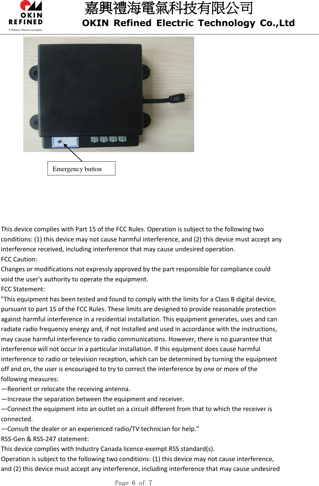 嘉興禮海電氣科技有限公司 OKIN  Refined  Electric  Technology  Co.,Ltd    Page 6 of 7      This device complies with Part 15 of the FCC Rules. Operation is subject to the following two conditions: (1) this device may not cause harmful interference, and (2) this device must accept any interference received, including interference that may cause undesired operation.   FCC Caution:   Changes or modifications not expressly approved by the part responsible for compliance could void the user&apos;s authority to operate the equipment.   FCC Statement:   &quot;This equipment has been tested and found to comply with the limits for a Class B digital device, pursuant to part 15 of the FCC Rules. These limits are designed to provide reasonable protection against harmful interference in a residential installation. This equipment generates, uses and can radiate radio frequency energy and, if not installed and used in accordance with the instructions, may cause harmful interference to radio communications. However, there is no guarantee that interference will not occur in a particular installation. If this equipment does cause harmful interference to radio or television reception, which can be determined by turning the equipment off and on, the user is encouraged to try to correct the interference by one or more of the following measures:   —Reorient or relocate the receiving antenna.   —Increase the separation between the equipment and receiver.   —Connect the equipment into an outlet on a circuit different from that to which the receiver is connected.   —Consult the dealer or an experienced radio/TV technician for help.&quot;   RSS-Gen &amp; RSS-247 statement:   This device complies with Industry Canada licence-exempt RSS standard(s).   Operation is subject to the following two conditions: (1) this device may not cause interference, and (2) this device must accept any interference, including interference that may cause undesired   Emergency button 