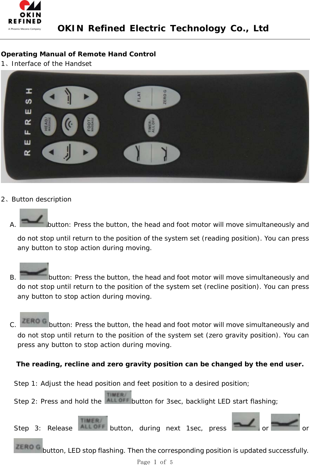  OKIN Refined Electric Technology Co., Ltd  Page 1 of 5   Operating Manual of Remote Hand Control  1、Interface of the Handset    2、Button description  A.  button: Press the button, the head and foot motor will move simultaneously and do not stop until return to the position of the system set (reading position). You can press any button to stop action during moving.          B.  button: Press the button, the head and foot motor will move simultaneously and do not stop until return to the position of the system set (recline position). You can press any button to stop action during moving.   C.  button: Press the button, the head and foot motor will move simultaneously and do not stop until return to the position of the system set (zero gravity position). You can press any button to stop action during moving.     The reading, recline and zero gravity position can be changed by the end user.  Step 1: Adjust the head position and feet position to a desired position; Step 2: Press and hold the  button for 3sec, backlight LED start flashing; Step 3: Release  button, during next 1sec, press  or or button, LED stop flashing. Then the corresponding position is updated successfully. 