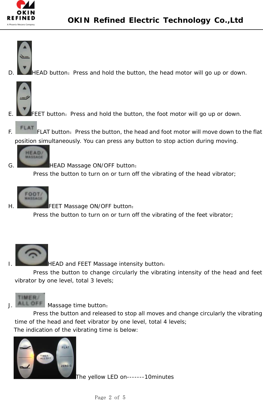  OKIN Refined Electric Technology Co.,Ltd    Page 2 of 5  D.  HEAD button：Press and hold the button, the head motor will go up or down. E.  FEET button：Press and hold the button, the foot motor will go up or down. F.  FLAT button：Press the button, the head and foot motor will move down to the flat position simultaneously. You can press any button to stop action during moving.  G.  HEAD Massage ON/OFF button：          Press the button to turn on or turn off the vibrating of the head vibrator;       H.  FEET Massage ON/OFF button：          Press the button to turn on or turn off the vibrating of the feet vibrator;           I.  HEAD and FEET Massage intensity button：          Press the button to change circularly the vibrating intensity of the head and feet vibrator by one level, total 3 levels;    J.   Massage time button：          Press the button and released to stop all moves and change circularly the vibrating time of the head and feet vibrator by one level, total 4 levels;   The indication of the vibrating time is below:    The yellow LED on-------10minutes  