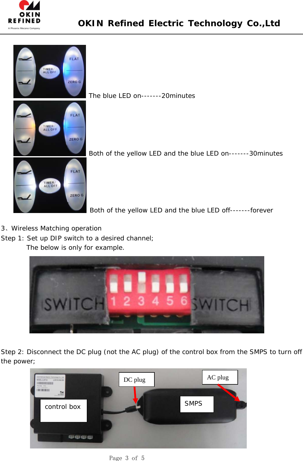  OKIN Refined Electric Technology Co.,Ltd    Page 3 of 5   The blue LED on-------20minutes  Both of the yellow LED and the blue LED on-------30minutes  Both of the yellow LED and the blue LED off-------forever  3、Wireless Matching operation Step 1: Set up DIP switch to a desired channel;         The below is only for example.             Step 2: Disconnect the DC plug (not the AC plug) of the control box from the SMPS to turn off the power;  DC plug control box SMPS AC plug 