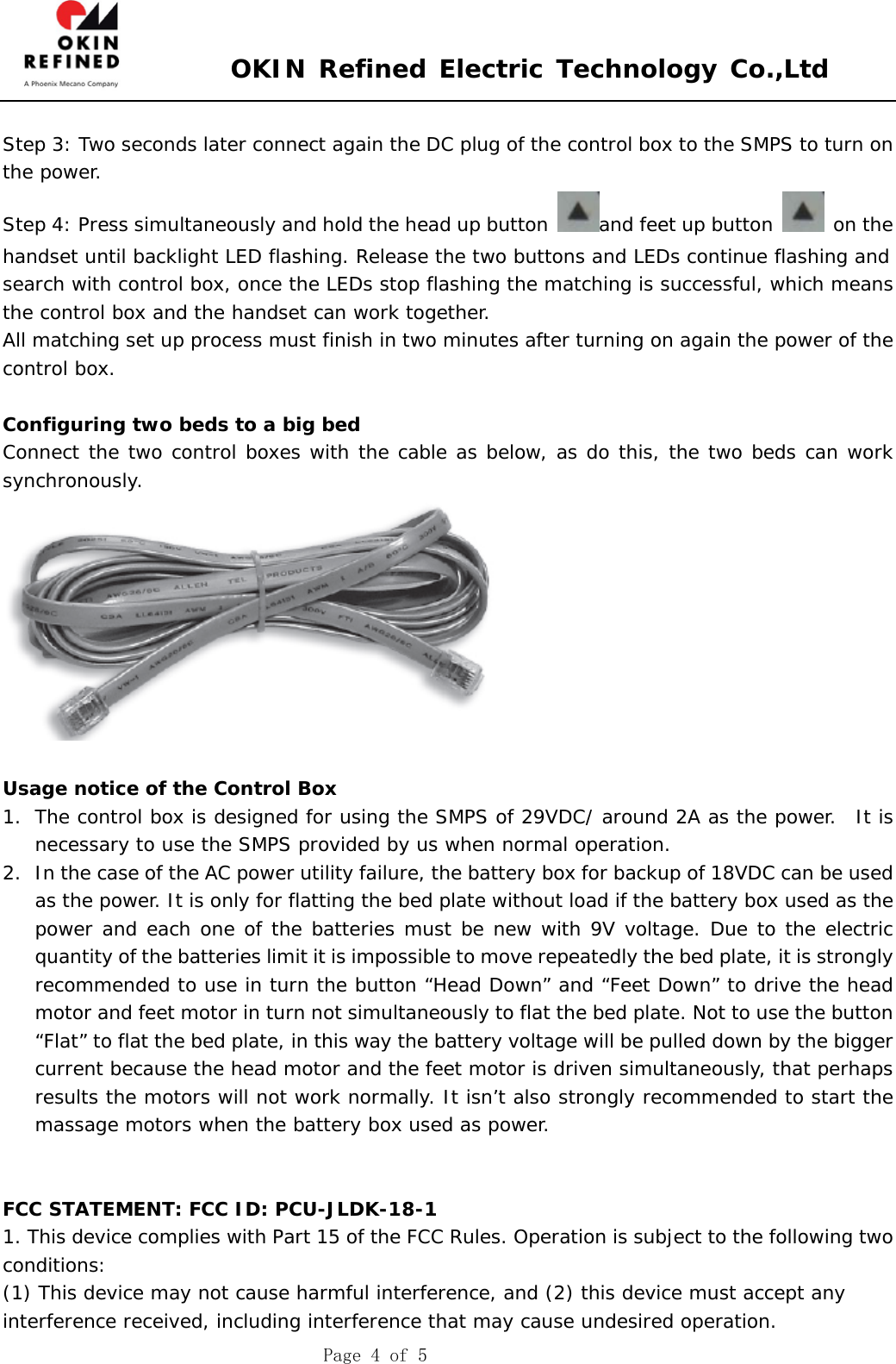  OKIN Refined Electric Technology Co.,Ltd    Page 4 of 5          Step 3: Two seconds later connect again the DC plug of the control box to the SMPS to turn on the power. Step 4: Press simultaneously and hold the head up button  and feet up button   on the handset until backlight LED flashing. Release the two buttons and LEDs continue flashing and search with control box, once the LEDs stop flashing the matching is successful, which means the control box and the handset can work together. All matching set up process must finish in two minutes after turning on again the power of the control box.  Configuring two beds to a big bed Connect the two control boxes with the cable as below, as do this, the two beds can work   synchronously.   Usage notice of the Control Box 1. The control box is designed for using the SMPS of 29VDC/ around 2A as the power.  It is necessary to use the SMPS provided by us when normal operation. 2. In the case of the AC power utility failure, the battery box for backup of 18VDC can be used as the power. It is only for flatting the bed plate without load if the battery box used as the power and each one of the batteries must be new with 9V voltage. Due to the electric quantity of the batteries limit it is impossible to move repeatedly the bed plate, it is strongly recommended to use in turn the button “Head Down” and “Feet Down” to drive the head motor and feet motor in turn not simultaneously to flat the bed plate. Not to use the button “Flat” to flat the bed plate, in this way the battery voltage will be pulled down by the bigger current because the head motor and the feet motor is driven simultaneously, that perhaps results the motors will not work normally. It isn’t also strongly recommended to start the massage motors when the battery box used as power.   FCC STATEMENT: FCC ID: PCU-JLDK-18-1 1. This device complies with Part 15 of the FCC Rules. Operation is subject to the following two conditions: (1) This device may not cause harmful interference, and (2) this device must accept any interference received, including interference that may cause undesired operation. 