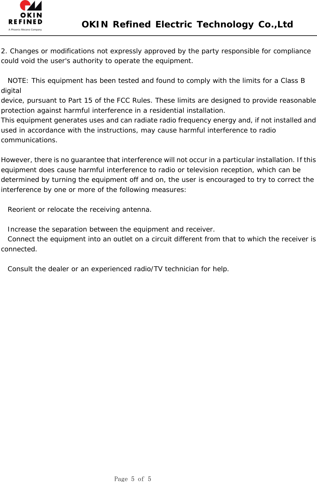  OKIN Refined Electric Technology Co.,Ltd    Page 5 of 5  2. Changes or modifications not expressly approved by the party responsible for compliance could void the user&apos;s authority to operate the equipment.    NOTE: This equipment has been tested and found to comply with the limits for a Class B digital device, pursuant to Part 15 of the FCC Rules. These limits are designed to provide reasonable protection against harmful interference in a residential installation. This equipment generates uses and can radiate radio frequency energy and, if not installed and used in accordance with the instructions, may cause harmful interference to radio communications.  However, there is no guarantee that interference will not occur in a particular installation. If this equipment does cause harmful interference to radio or television reception, which can be determined by turning the equipment off and on, the user is encouraged to try to correct the interference by one or more of the following measures:  Reorient or relocate the receiving antenna.  Increase the separation between the equipment and receiver. Connect the equipment into an outlet on a circuit different from that to which the receiver is connected.  Consult the dealer or an experienced radio/TV technician for help.   