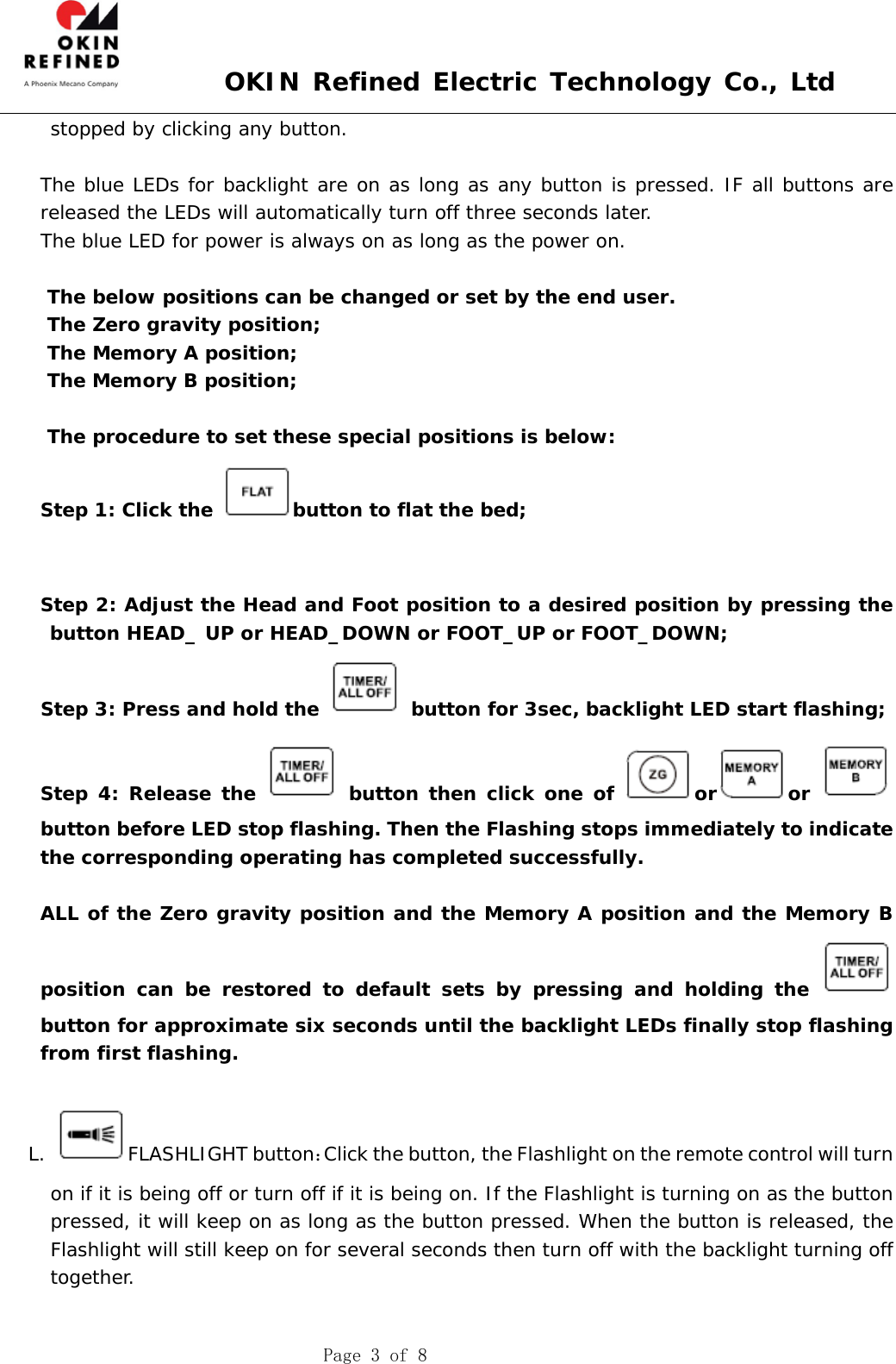  OKIN Refined Electric Technology Co., Ltd    Page 3 of 8 stopped by clicking any button.   The blue LEDs for backlight are on as long as any button is pressed. IF all buttons are released the LEDs will automatically turn off three seconds later.     The blue LED for power is always on as long as the power on.  The below positions can be changed or set by the end user.  The Zero gravity position; The Memory A position; The Memory B position;  The procedure to set these special positions is below: Step 1: Click the  button to flat the bed;       Step 2: Adjust the Head and Foot position to a desired position by pressing the button HEAD_ UP or HEAD_DOWN or FOOT_UP or FOOT_DOWN; Step 3: Press and hold the   button for 3sec, backlight LED start flashing; Step 4: Release the   button then click one of  or or button before LED stop flashing. Then the Flashing stops immediately to indicate the corresponding operating has completed successfully.  ALL of the Zero gravity position and the Memory A position and the Memory B position can be restored to default sets by pressing and holding the   button for approximate six seconds until the backlight LEDs finally stop flashing from first flashing.  L. FLASHLIGHT button：Click the button, the Flashlight on the remote control will turn on if it is being off or turn off if it is being on. If the Flashlight is turning on as the button pressed, it will keep on as long as the button pressed. When the button is released, the Flashlight will still keep on for several seconds then turn off with the backlight turning off together.  