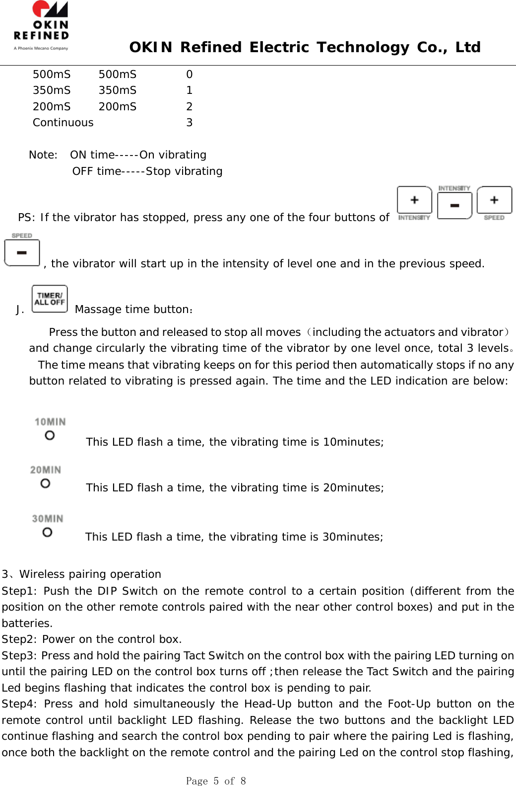  OKIN Refined Electric Technology Co., Ltd    Page 5 of 8    500mS     500mS         0    350mS     350mS         1    200mS     200mS         2    Continuous                 3       Note:  ON time-----On vibrating              OFF time-----Stop vibrating    PS: If the vibrator has stopped, press any one of the four buttons of , the vibrator will start up in the intensity of level one and in the previous speed. J.   Massage time button：             Press the button and released to stop all moves （including the actuators and vibrator） and change circularly the vibrating time of the vibrator by one level once, total 3 levels。         The time means that vibrating keeps on for this period then automatically stops if no any button related to vibrating is pressed again. The time and the LED indication are below:          This LED flash a time, the vibrating time is 10minutes;     This LED flash a time, the vibrating time is 20minutes;    This LED flash a time, the vibrating time is 30minutes;  3、Wireless pairing operation Step1: Push the DIP Switch on the remote control to a certain position (different from the position on the other remote controls paired with the near other control boxes) and put in the batteries. Step2: Power on the control box. Step3: Press and hold the pairing Tact Switch on the control box with the pairing LED turning on until the pairing LED on the control box turns off ;then release the Tact Switch and the pairing Led begins flashing that indicates the control box is pending to pair. Step4: Press and hold simultaneously the Head-Up button and the Foot-Up button on the remote control until backlight LED flashing. Release the two buttons and the backlight LED continue flashing and search the control box pending to pair where the pairing Led is flashing, once both the backlight on the remote control and the pairing Led on the control stop flashing, 