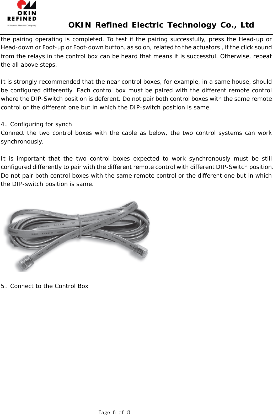  OKIN Refined Electric Technology Co., Ltd    Page 6 of 8 the pairing operating is completed. To test if the pairing successfully, press the Head-up or Head-down or Foot-up or Foot-down button，as so on, related to the actuators , if the click sound from the relays in the control box can be heard that means it is successful. Otherwise, repeat the all above steps.  It is strongly recommended that the near control boxes, for example, in a same house, should be configured differently. Each control box must be paired with the different remote control where the DIP-Switch position is deferent. Do not pair both control boxes with the same remote control or the different one but in which the DIP-switch position is same.  4、Configuring for synch Connect the two control boxes with the cable as below, the two control systems can work synchronously.  It is important that the two control boxes expected to work synchronously must be still configured differently to pair with the different remote control with different DIP-Switch position.   Do not pair both control boxes with the same remote control or the different one but in which the DIP-switch position is same.     5、Connect to the Control Box 