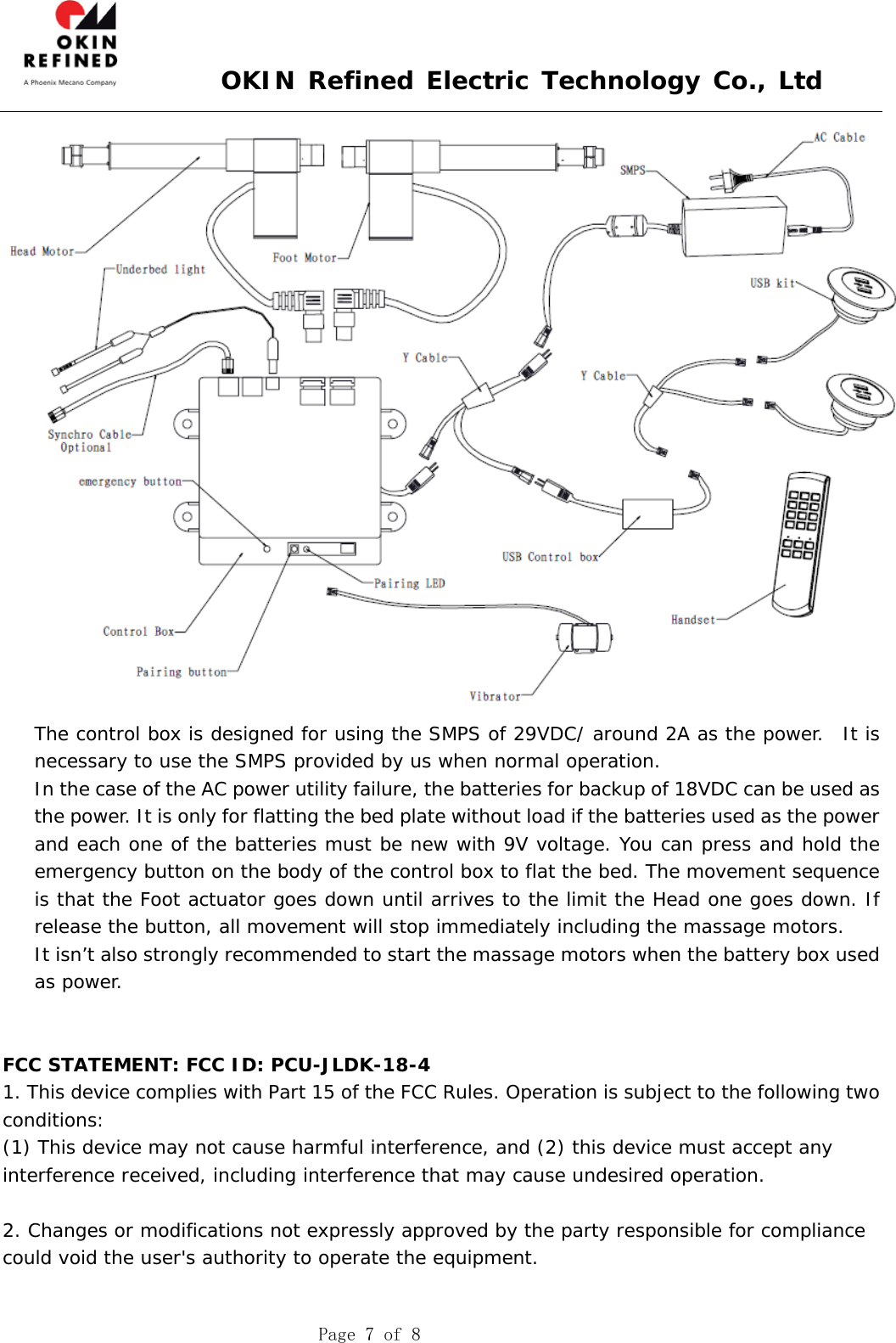  OKIN Refined Electric Technology Co., Ltd    Page 7 of 8  The control box is designed for using the SMPS of 29VDC/ around 2A as the power.  It is necessary to use the SMPS provided by us when normal operation. In the case of the AC power utility failure, the batteries for backup of 18VDC can be used as the power. It is only for flatting the bed plate without load if the batteries used as the power and each one of the batteries must be new with 9V voltage. You can press and hold the emergency button on the body of the control box to flat the bed. The movement sequence is that the Foot actuator goes down until arrives to the limit the Head one goes down. If release the button, all movement will stop immediately including the massage motors. It isn’t also strongly recommended to start the massage motors when the battery box used as power.   FCC STATEMENT: FCC ID: PCU-JLDK-18-4 1. This device complies with Part 15 of the FCC Rules. Operation is subject to the following two conditions: (1) This device may not cause harmful interference, and (2) this device must accept any interference received, including interference that may cause undesired operation.  2. Changes or modifications not expressly approved by the party responsible for compliance could void the user&apos;s authority to operate the equipment.  
