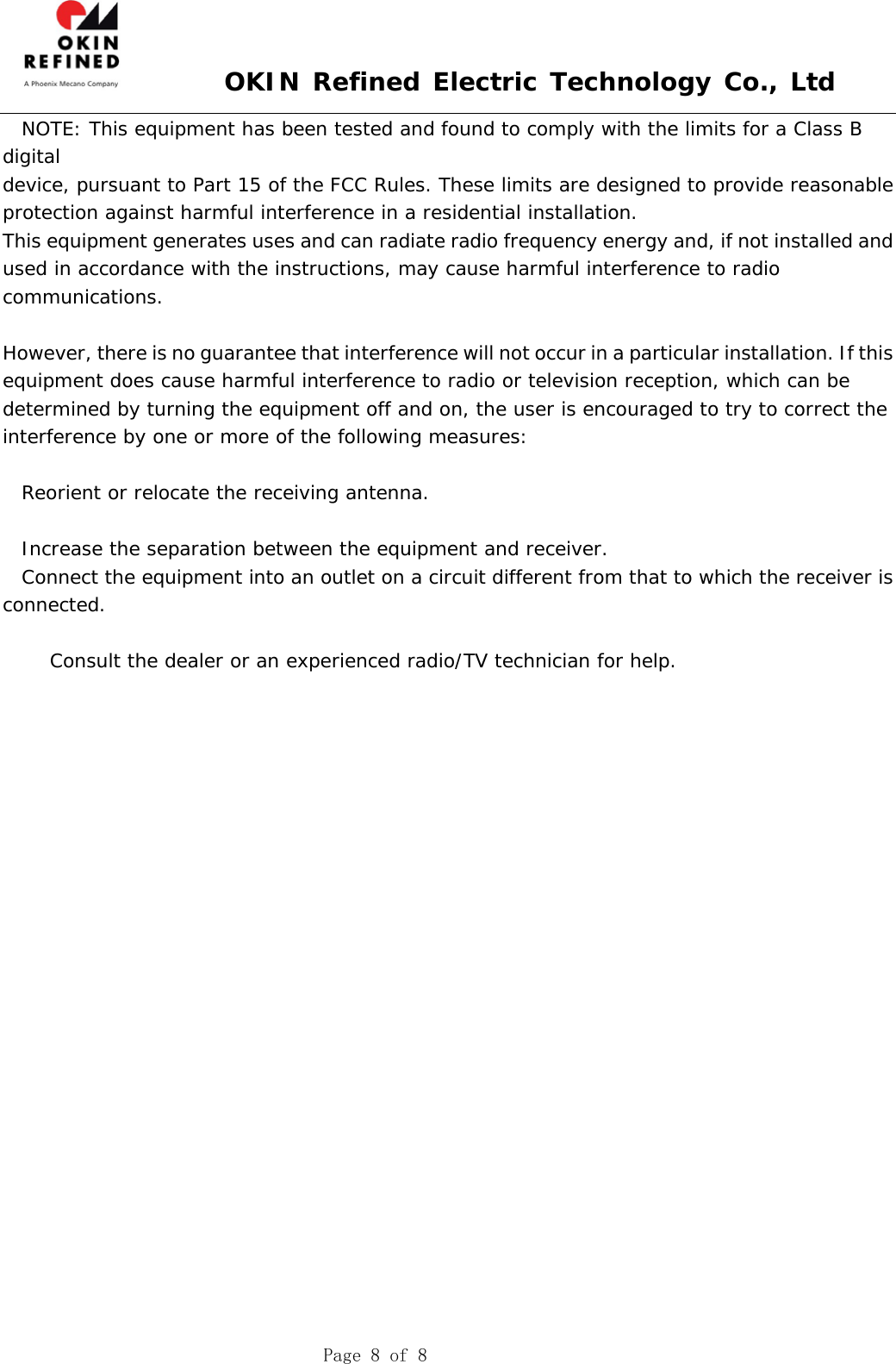  OKIN Refined Electric Technology Co., Ltd    Page 8 of 8   NOTE: This equipment has been tested and found to comply with the limits for a Class B digital device, pursuant to Part 15 of the FCC Rules. These limits are designed to provide reasonable protection against harmful interference in a residential installation. This equipment generates uses and can radiate radio frequency energy and, if not installed and used in accordance with the instructions, may cause harmful interference to radio communications.  However, there is no guarantee that interference will not occur in a particular installation. If this equipment does cause harmful interference to radio or television reception, which can be determined by turning the equipment off and on, the user is encouraged to try to correct the interference by one or more of the following measures:  Reorient or relocate the receiving antenna.  Increase the separation between the equipment and receiver. Connect the equipment into an outlet on a circuit different from that to which the receiver is connected.  Consult the dealer or an experienced radio/TV technician for help.  