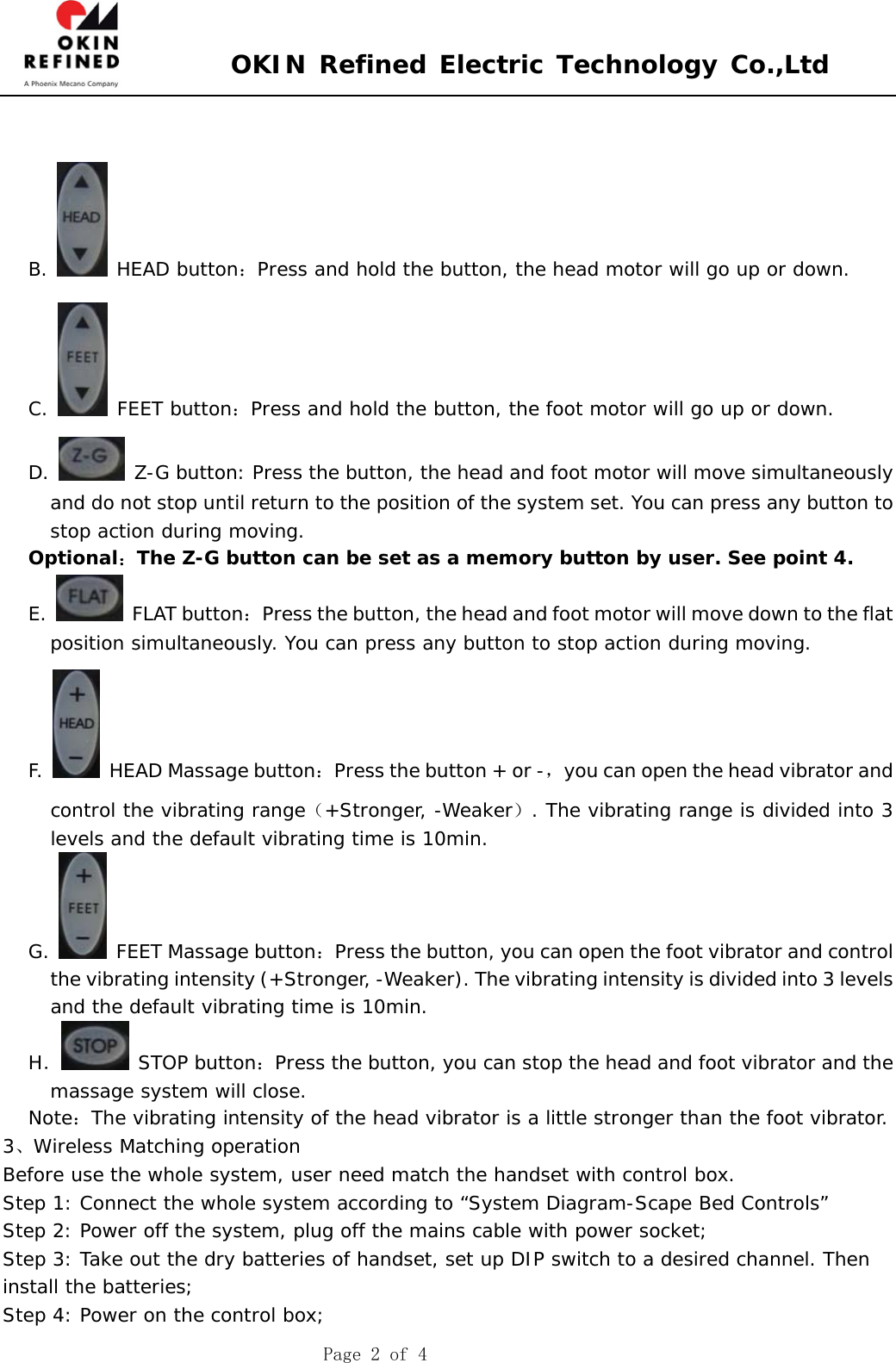  OKIN Refined Electric Technology Co.,Ltd    Page 2 of 4   B.   HEAD button：Press and hold the button, the head motor will go up or down. C.   FEET button：Press and hold the button, the foot motor will go up or down. D.   Z-G button: Press the button, the head and foot motor will move simultaneously and do not stop until return to the position of the system set. You can press any button to stop action during moving.  Optional：The Z-G button can be set as a memory button by user. See point 4. E.   FLAT button：Press the button, the head and foot motor will move down to the flat position simultaneously. You can press any button to stop action during moving.  F.    HEAD Massage button：Press the button + or -，you can open the head vibrator and control the vibrating range（+Stronger, -Weaker）. The vibrating range is divided into 3 levels and the default vibrating time is 10min.  G.    FEET Massage button：Press the button, you can open the foot vibrator and control the vibrating intensity (+Stronger, -Weaker). The vibrating intensity is divided into 3 levels and the default vibrating time is 10min. H． STOP button：Press the button, you can stop the head and foot vibrator and the massage system will close. Note：The vibrating intensity of the head vibrator is a little stronger than the foot vibrator. 3、Wireless Matching operation Before use the whole system, user need match the handset with control box. Step 1: Connect the whole system according to “System Diagram-Scape Bed Controls” Step 2: Power off the system, plug off the mains cable with power socket; Step 3: Take out the dry batteries of handset, set up DIP switch to a desired channel. Then install the batteries; Step 4: Power on the control box; 