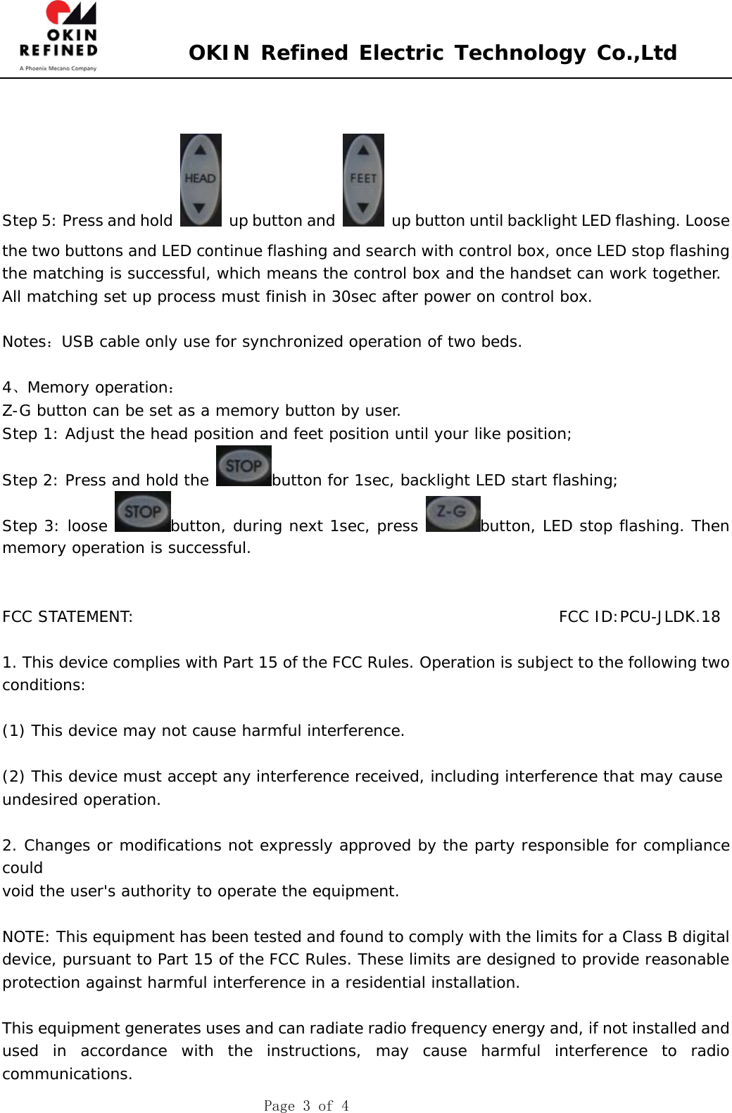  OKIN Refined Electric Technology Co.,Ltd    Page 3 of 4   Step 5: Press and hold    up button and    up button until backlight LED flashing. Loose the two buttons and LED continue flashing and search with control box, once LED stop flashing the matching is successful, which means the control box and the handset can work together. All matching set up process must finish in 30sec after power on control box.  Notes：USB cable only use for synchronized operation of two beds.  4、Memory operation： Z-G button can be set as a memory button by user. Step 1: Adjust the head position and feet position until your like position; Step 2: Press and hold the  button for 1sec, backlight LED start flashing; Step 3: loose  button, during next 1sec, press  button, LED stop flashing. Then memory operation is successful.   FCC STATEMENT:                                                       FCC ID:PCU-JLDK.18  1. This device complies with Part 15 of the FCC Rules. Operation is subject to the following two  conditions:   (1) This device may not cause harmful interference.   (2) This device must accept any interference received, including interference that may cause  undesired operation.   2. Changes or modifications not expressly approved by the party responsible for compliance could  void the user&apos;s authority to operate the equipment.   NOTE: This equipment has been tested and found to comply with the limits for a Class B digital  device, pursuant to Part 15 of the FCC Rules. These limits are designed to provide reasonable  protection against harmful interference in a residential installation.   This equipment generates uses and can radiate radio frequency energy and, if not installed and  used in accordance with the instructions, may cause harmful interference to radio communications.  