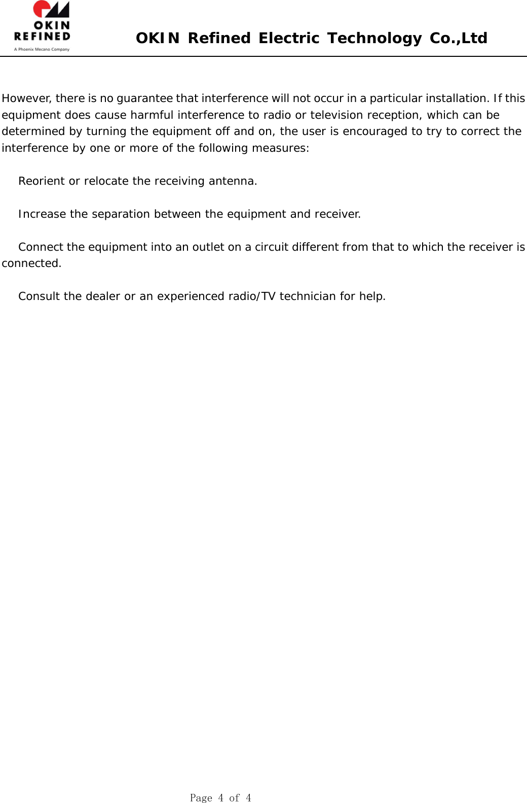  OKIN Refined Electric Technology Co.,Ltd    Page 4 of 4   However, there is no guarantee that interference will not occur in a particular installation. If this  equipment does cause harmful interference to radio or television reception, which can be  determined by turning the equipment off and on, the user is encouraged to try to correct the  interference by one or more of the following measures:     Reorient or relocate the receiving antenna.     Increase the separation between the equipment and receiver.     Connect the equipment into an outlet on a circuit different from that to which the receiver is  connected.     Consult the dealer or an experienced radio/TV technician for help.  