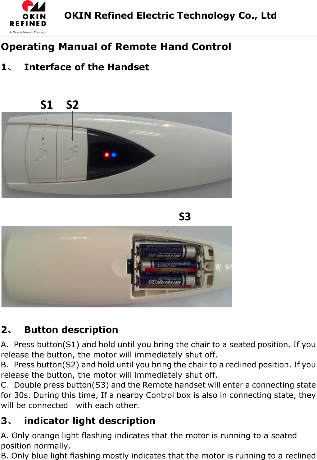                      OKIN Refined Electric Technology Co., Ltd   Operating Manual of Remote Hand Control 1、 Interface of the Handset             S3  2、 Button description A．Press button(S1) and hold until you bring the chair to a seated position. If you release the button, the motor will immediately shut off.   B．Press button(S2) and hold until you bring the chair to a reclined position. If you release the button, the motor will immediately shut off.   C．Double press button(S3) and the Remote handset will enter a connecting state for 30s. During this time, If a nearby Control box is also in connecting state, they will be connected    with each other. 3、 indicator light description A. Only orange light flashing indicates that the motor is running to a seated position normally. B. Only blue light flashing mostly indicates that the motor is running to a reclined S1 S2