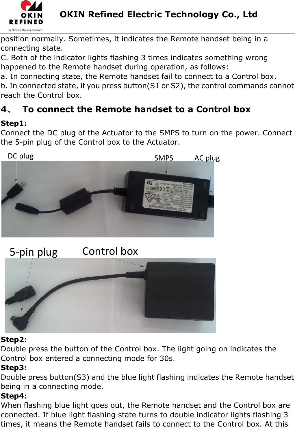                      OKIN Refined Electric Technology Co., Ltd   position normally. Sometimes, it indicates the Remote handset being in a connecting state. C. Both of the indicator lights flashing 3 times indicates something wrong happened to the Remote handset during operation, as follows: a. In connecting state, the Remote handset fail to connect to a Control box. b. In connected state, if you press button(S1 or S2), the control commands cannot reach the Control box. 4、 To connect the Remote handset to a Control box Step1: Connect the DC plug of the Actuator to the SMPS to turn on the power. Connect the 5-pin plug of the Control box to the Actuator. AC plugSMPSDC plug 5-pin plug Control box Step2: Double press the button of the Control box. The light going on indicates the Control box entered a connecting mode for 30s. Step3: Double press button(S3) and the blue light flashing indicates the Remote handset being in a connecting mode. Step4: When flashing blue light goes out, the Remote handset and the Control box are connected. If blue light flashing state turns to double indicator lights flashing 3 times, it means the Remote handset fails to connect to the Control box. At this 