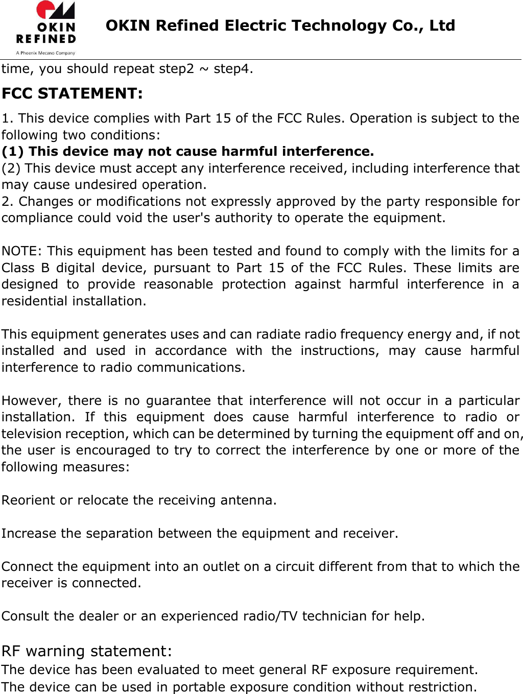                      OKIN Refined Electric Technology Co., Ltd   time, you should repeat step2 ~ step4. FCC STATEMENT: 1. This device complies with Part 15 of the FCC Rules. Operation is subject to the following two conditions: (1) This device may not cause harmful interference. (2) This device must accept any interference received, including interference that may cause undesired operation. 2. Changes or modifications not expressly approved by the party responsible for compliance could void the user&apos;s authority to operate the equipment.  NOTE: This equipment has been tested and found to comply with the limits for a Class  B  digital  device,  pursuant  to  Part  15  of  the  FCC  Rules.  These  limits  are designed  to  provide  reasonable  protection  against  harmful  interference  in  a residential installation.  This equipment generates uses and can radiate radio frequency energy and, if not installed  and  used  in  accordance  with  the  instructions,  may  cause  harmful interference to radio communications.  However,  there is  no guarantee  that  interference  will not  occur  in a  particular installation.  If  this  equipment  does  cause  harmful  interference  to  radio  or television reception, which can be determined by turning the equipment off and on, the user is encouraged to try to correct the interference by one or more of the following measures:  Reorient or relocate the receiving antenna.  Increase the separation between the equipment and receiver.  Connect the equipment into an outlet on a circuit different from that to which the receiver is connected.  Consult the dealer or an experienced radio/TV technician for help.  RF warning statement:The device has been evaluated to meet general RF exposure requirement. The device can be used in portable exposure condition without restriction.  