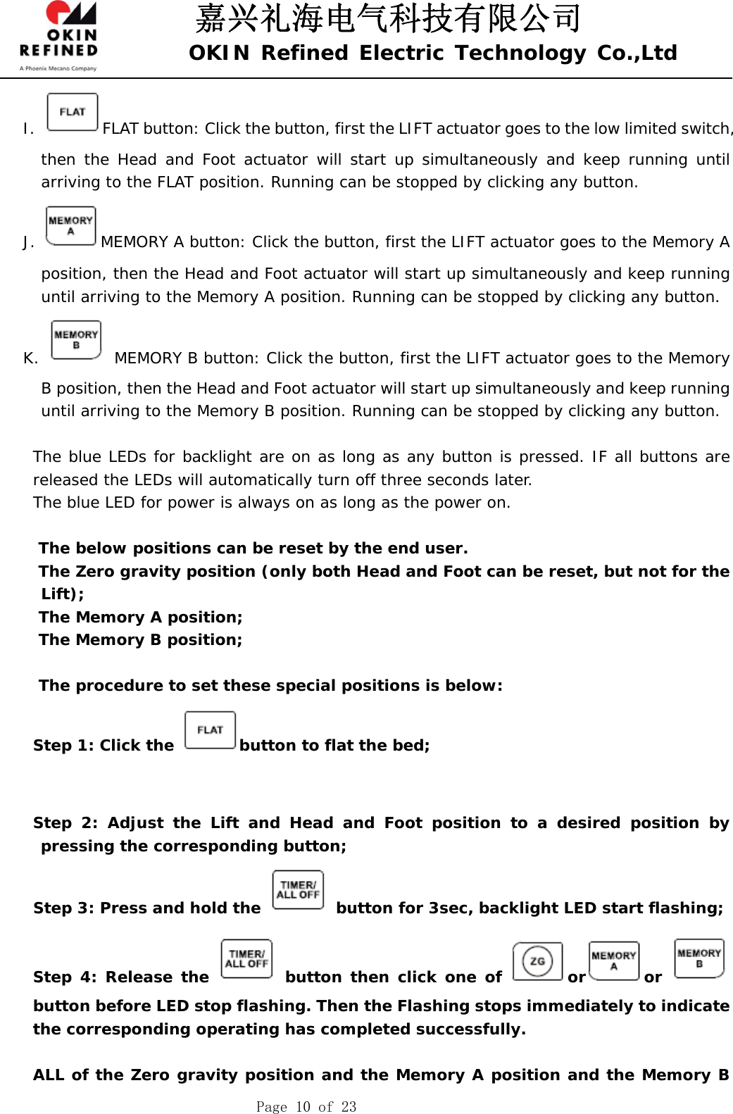 嘉兴礼海电气科技有限公司 OKIN Refined Electric Technology Co.,Ltd    Page 10 of 23 I.  FLAT button: Click the button, first the LIFT actuator goes to the low limited switch, then the Head and Foot actuator will start up simultaneously and keep running until arriving to the FLAT position. Running can be stopped by clicking any button.  J.  MEMORY A button: Click the button, first the LIFT actuator goes to the Memory A position, then the Head and Foot actuator will start up simultaneously and keep running until arriving to the Memory A position. Running can be stopped by clicking any button.  K.   MEMORY B button: Click the button, first the LIFT actuator goes to the Memory B position, then the Head and Foot actuator will start up simultaneously and keep running until arriving to the Memory B position. Running can be stopped by clicking any button.   The blue LEDs for backlight are on as long as any button is pressed. IF all buttons are released the LEDs will automatically turn off three seconds later.     The blue LED for power is always on as long as the power on.      The below positions can be reset by the end user.  The Zero gravity position (only both Head and Foot can be reset, but not for the Lift); The Memory A position; The Memory B position;  The procedure to set these special positions is below: Step 1: Click the  button to flat the bed;       Step 2: Adjust the Lift and Head and Foot position to a desired position by pressing the corresponding button; Step 3: Press and hold the   button for 3sec, backlight LED start flashing; Step 4: Release the   button then click one of  or or button before LED stop flashing. Then the Flashing stops immediately to indicate the corresponding operating has completed successfully.  ALL of the Zero gravity position and the Memory A position and the Memory B 