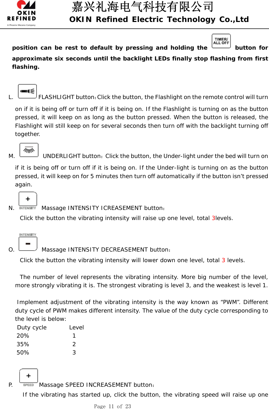 嘉兴礼海电气科技有限公司 OKIN Refined Electric Technology Co.,Ltd    Page 11 of 23 position can be rest to default by pressing and holding the   button for approximate six seconds until the backlight LEDs finally stop flashing from first flashing.  L. FLASHLIGHT button：Click the button, the Flashlight on the remote control will turn on if it is being off or turn off if it is being on. If the Flashlight is turning on as the button pressed, it will keep on as long as the button pressed. When the button is released, the Flashlight will still keep on for several seconds then turn off with the backlight turning off together.  M.  UNDERLIGHT button：Click the button, the Under-light under the bed will turn on if it is being off or turn off if it is being on. If the Under-light is turning on as the button pressed, it will keep on for 5 minutes then turn off automatically if the button isn’t pressed again.  N.   Massage INTENSITY ICREASEMENT button：     Click the button the vibrating intensity will raise up one level, total 3levels.      O.   Massage INTENSITY DECREASEMENT button：     Click the button the vibrating intensity will lower down one level, total 3 levels.      The number of level represents the vibrating intensity. More big number of the level, more strongly vibrating it is. The strongest vibrating is level 3, and the weakest is level 1.          Implement adjustment of the vibrating intensity is the way known as “PWM”. Different duty cycle of PWM makes different intensity. The value of the duty cycle corresponding to the level is below:    Duty cycle        Level 20%               1 35%               2 50%               3  P.   Massage SPEED INCREASEMENT button：      If the vibrating has started up, click the button, the vibrating speed will raise up one 