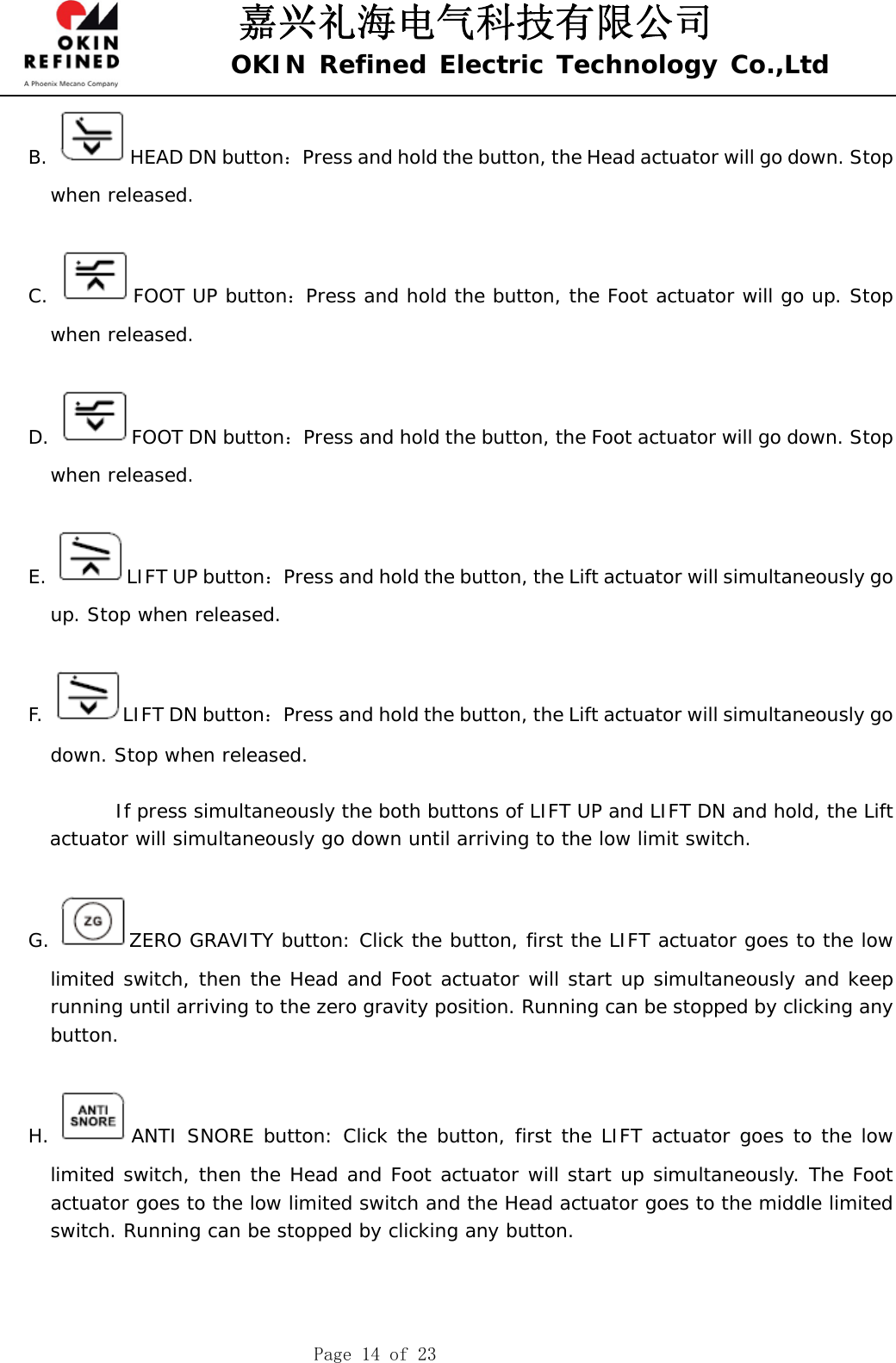 嘉兴礼海电气科技有限公司 OKIN Refined Electric Technology Co.,Ltd    Page 14 of 23 B.  HEAD DN button：Press and hold the button, the Head actuator will go down. Stop when released.  C.  FOOT UP button：Press and hold the button, the Foot actuator will go up. Stop when released.  D.  FOOT DN button：Press and hold the button, the Foot actuator will go down. Stop when released.  E. LIFT UP button：Press and hold the button, the Lift actuator will simultaneously go up. Stop when released.  F.  LIFT DN button：Press and hold the button, the Lift actuator will simultaneously go down. Stop when released.              If press simultaneously the both buttons of LIFT UP and LIFT DN and hold, the Lift actuator will simultaneously go down until arriving to the low limit switch.  G.  ZERO GRAVITY button: Click the button, first the LIFT actuator goes to the low limited switch, then the Head and Foot actuator will start up simultaneously and keep running until arriving to the zero gravity position. Running can be stopped by clicking any button.   H.  ANTI SNORE button: Click the button, first the LIFT actuator goes to the low limited switch, then the Head and Foot actuator will start up simultaneously. The Foot actuator goes to the low limited switch and the Head actuator goes to the middle limited switch. Running can be stopped by clicking any button.     