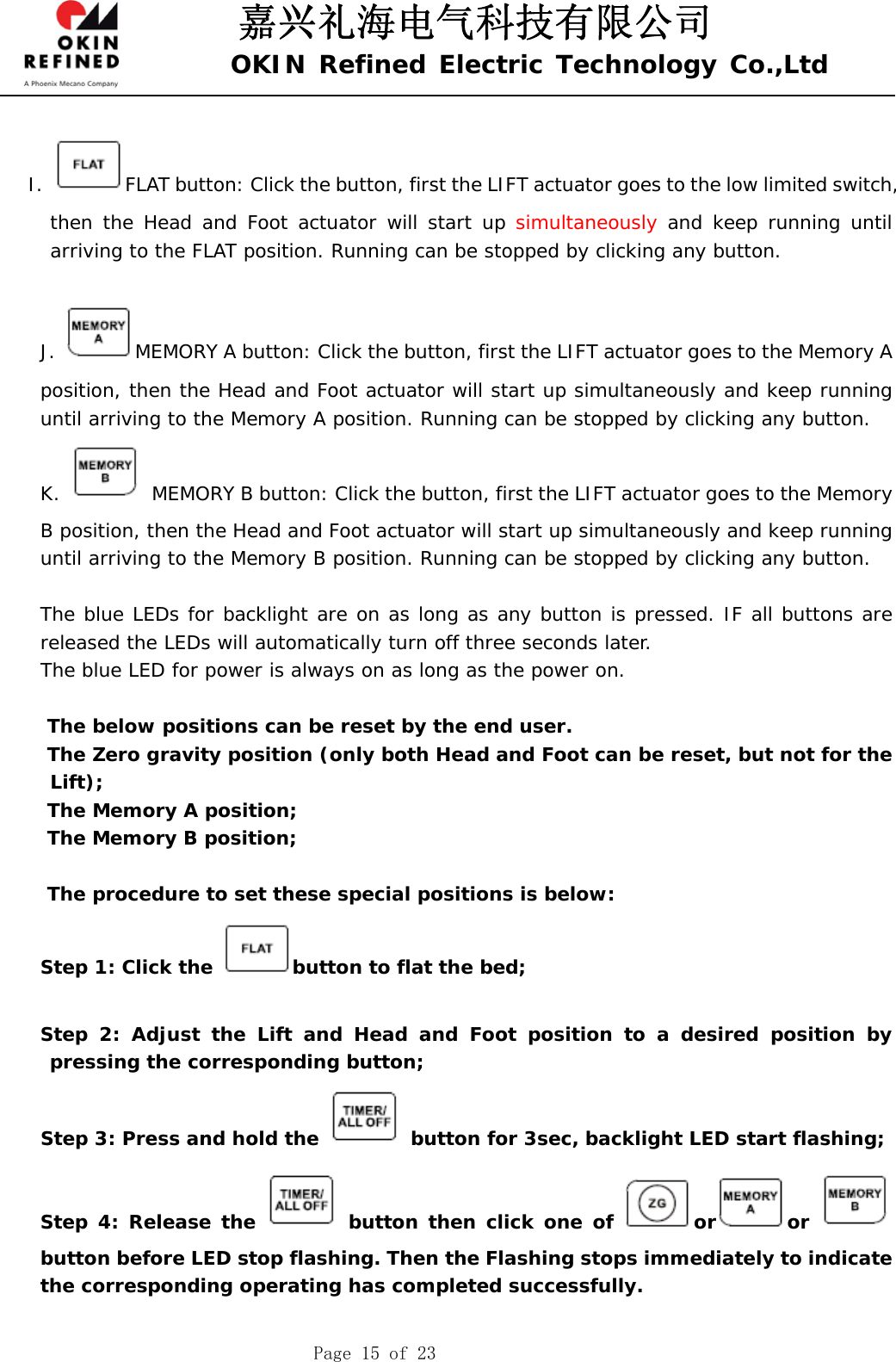 嘉兴礼海电气科技有限公司 OKIN Refined Electric Technology Co.,Ltd    Page 15 of 23  I.  FLAT button: Click the button, first the LIFT actuator goes to the low limited switch, then the Head and Foot actuator will start up simultaneously and keep running until arriving to the FLAT position. Running can be stopped by clicking any button.   J.  MEMORY A button: Click the button, first the LIFT actuator goes to the Memory A position, then the Head and Foot actuator will start up simultaneously and keep running until arriving to the Memory A position. Running can be stopped by clicking any button.  K.    MEMORY B button: Click the button, first the LIFT actuator goes to the Memory B position, then the Head and Foot actuator will start up simultaneously and keep running until arriving to the Memory B position. Running can be stopped by clicking any button.   The blue LEDs for backlight are on as long as any button is pressed. IF all buttons are released the LEDs will automatically turn off three seconds later.     The blue LED for power is always on as long as the power on.  The below positions can be reset by the end user.  The Zero gravity position (only both Head and Foot can be reset, but not for the Lift); The Memory A position; The Memory B position;  The procedure to set these special positions is below: Step 1: Click the  button to flat the bed;      Step 2: Adjust the Lift and Head and Foot position to a desired position by pressing the corresponding button; Step 3: Press and hold the   button for 3sec, backlight LED start flashing; Step 4: Release the   button then click one of  or or button before LED stop flashing. Then the Flashing stops immediately to indicate the corresponding operating has completed successfully.  