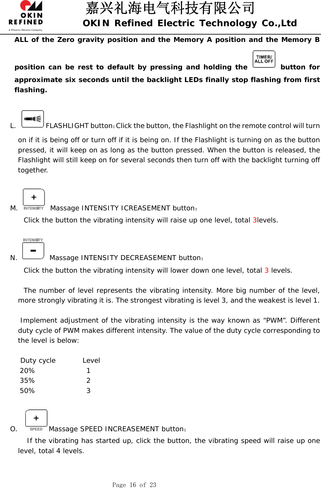 嘉兴礼海电气科技有限公司 OKIN Refined Electric Technology Co.,Ltd    Page 16 of 23 ALL of the Zero gravity position and the Memory A position and the Memory B position can be rest to default by pressing and holding the   button for approximate six seconds until the backlight LEDs finally stop flashing from first flashing.  L. FLASHLIGHT button：Click the button, the Flashlight on the remote control will turn on if it is being off or turn off if it is being on. If the Flashlight is turning on as the button pressed, it will keep on as long as the button pressed. When the button is released, the Flashlight will still keep on for several seconds then turn off with the backlight turning off together.   M.  Massage INTENSITY ICREASEMENT button：     Click the button the vibrating intensity will raise up one level, total 3levels.      N.   Massage INTENSITY DECREASEMENT button：     Click the button the vibrating intensity will lower down one level, total 3 levels.          The number of level represents the vibrating intensity. More big number of the level, more strongly vibrating it is. The strongest vibrating is level 3, and the weakest is level 1.          Implement adjustment of the vibrating intensity is the way known as “PWM”. Different duty cycle of PWM makes different intensity. The value of the duty cycle corresponding to the level is below:     Duty cycle        Level 20%               1 35%               2 50%               3  O.   Massage SPEED INCREASEMENT button：      If the vibrating has started up, click the button, the vibrating speed will raise up one level, total 4 levels.   