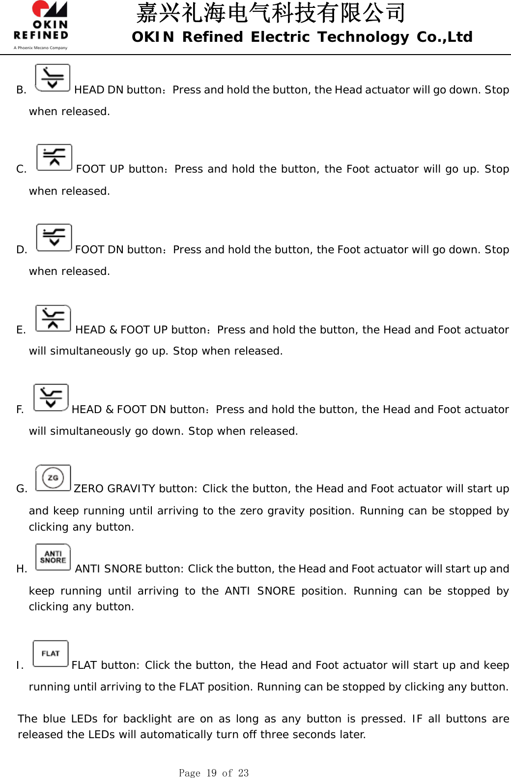 嘉兴礼海电气科技有限公司 OKIN Refined Electric Technology Co.,Ltd    Page 19 of 23 B.  HEAD DN button：Press and hold the button, the Head actuator will go down. Stop when released.  C.  FOOT UP button：Press and hold the button, the Foot actuator will go up. Stop when released.  D.  FOOT DN button：Press and hold the button, the Foot actuator will go down. Stop when released.  E.  HEAD &amp; FOOT UP button：Press and hold the button, the Head and Foot actuator will simultaneously go up. Stop when released.  F.  HEAD &amp; FOOT DN button：Press and hold the button, the Head and Foot actuator will simultaneously go down. Stop when released.  G.  ZERO GRAVITY button: Click the button, the Head and Foot actuator will start up and keep running until arriving to the zero gravity position. Running can be stopped by clicking any button.  H.  ANTI SNORE button: Click the button, the Head and Foot actuator will start up and keep running until arriving to the ANTI SNORE position. Running can be stopped by clicking any button.   I.  FLAT button: Click the button, the Head and Foot actuator will start up and keep running until arriving to the FLAT position. Running can be stopped by clicking any button.     The blue LEDs for backlight are on as long as any button is pressed. IF all buttons are released the LEDs will automatically turn off three seconds later.  