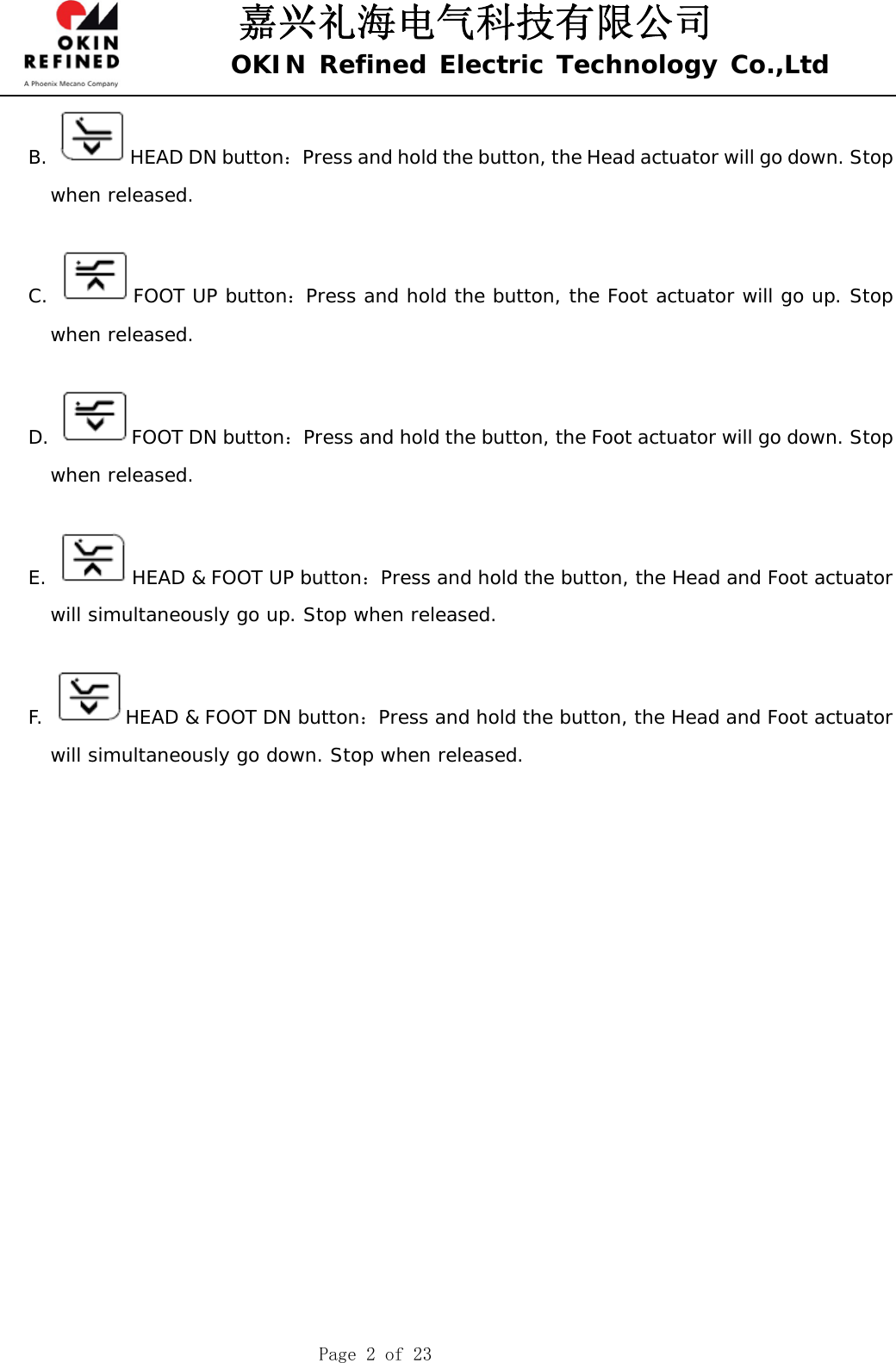 嘉兴礼海电气科技有限公司 OKIN Refined Electric Technology Co.,Ltd    Page 2 of 23 B.  HEAD DN button：Press and hold the button, the Head actuator will go down. Stop when released.  C.  FOOT UP button：Press and hold the button, the Foot actuator will go up. Stop when released.  D.  FOOT DN button：Press and hold the button, the Foot actuator will go down. Stop when released.  E.  HEAD &amp; FOOT UP button：Press and hold the button, the Head and Foot actuator will simultaneously go up. Stop when released.  F.  HEAD &amp; FOOT DN button：Press and hold the button, the Head and Foot actuator will simultaneously go down. Stop when released.           