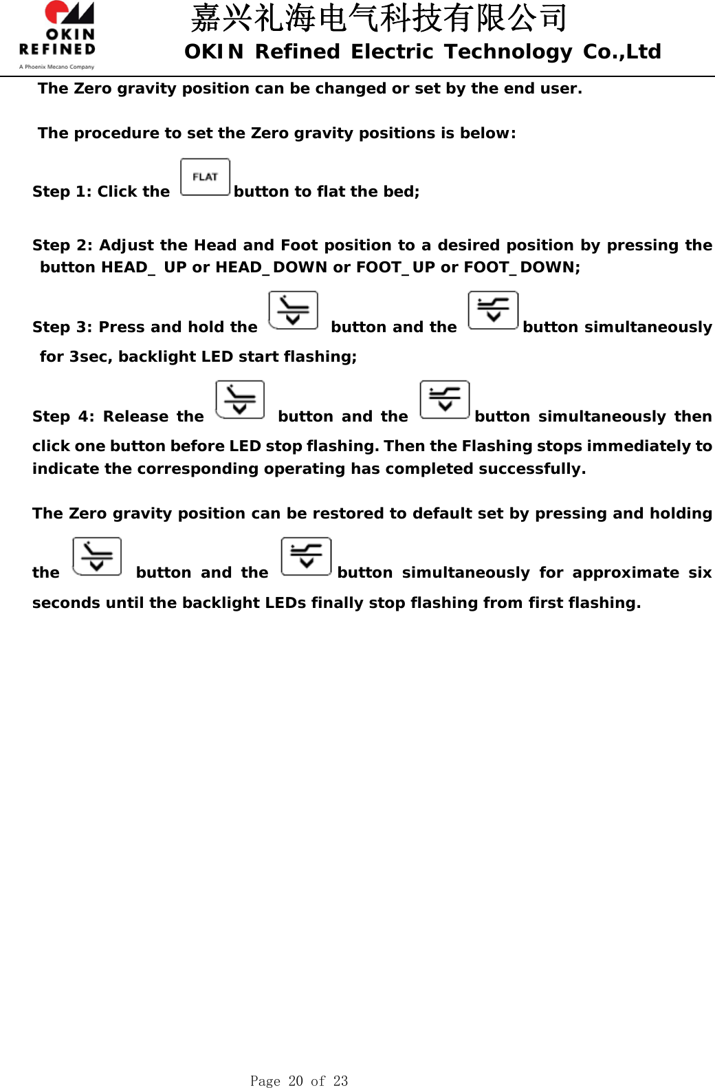 嘉兴礼海电气科技有限公司 OKIN Refined Electric Technology Co.,Ltd    Page 20 of 23 The Zero gravity position can be changed or set by the end user.   The procedure to set the Zero gravity positions is below: Step 1: Click the  button to flat the bed;  Step 2: Adjust the Head and Foot position to a desired position by pressing the button HEAD_ UP or HEAD_DOWN or FOOT_UP or FOOT_DOWN; Step 3: Press and hold the   button and the  button simultaneously for 3sec, backlight LED start flashing; Step 4: Release the   button and the  button simultaneously then click one button before LED stop flashing. Then the Flashing stops immediately to indicate the corresponding operating has completed successfully.  The Zero gravity position can be restored to default set by pressing and holding the   button and the  button simultaneously for approximate six seconds until the backlight LEDs finally stop flashing from first flashing.                     