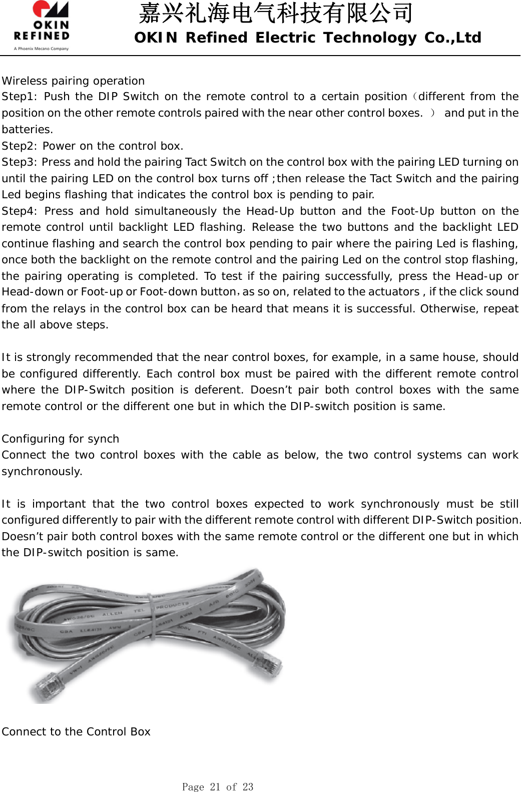 嘉兴礼海电气科技有限公司 OKIN Refined Electric Technology Co.,Ltd    Page 21 of 23  Wireless pairing operation Step1: Push the DIP Switch on the remote control to a certain position（different from the position on the other remote controls paired with the near other control boxes.  ）  and put in the batteries. Step2: Power on the control box. Step3: Press and hold the pairing Tact Switch on the control box with the pairing LED turning on until the pairing LED on the control box turns off ;then release the Tact Switch and the pairing Led begins flashing that indicates the control box is pending to pair. Step4: Press and hold simultaneously the Head-Up button and the Foot-Up button on the remote control until backlight LED flashing. Release the two buttons and the backlight LED continue flashing and search the control box pending to pair where the pairing Led is flashing, once both the backlight on the remote control and the pairing Led on the control stop flashing, the pairing operating is completed. To test if the pairing successfully, press the Head-up or Head-down or Foot-up or Foot-down button，as so on, related to the actuators , if the click sound from the relays in the control box can be heard that means it is successful. Otherwise, repeat the all above steps.  It is strongly recommended that the near control boxes, for example, in a same house, should be configured differently. Each control box must be paired with the different remote control where the DIP-Switch position is deferent. Doesn’t pair both control boxes with the same remote control or the different one but in which the DIP-switch position is same.  Configuring for synch Connect the two control boxes with the cable as below, the two control systems can work synchronously.  It is important that the two control boxes expected to work synchronously must be still configured differently to pair with the different remote control with different DIP-Switch position.   Doesn’t pair both control boxes with the same remote control or the different one but in which the DIP-switch position is same.    Connect to the Control Box 