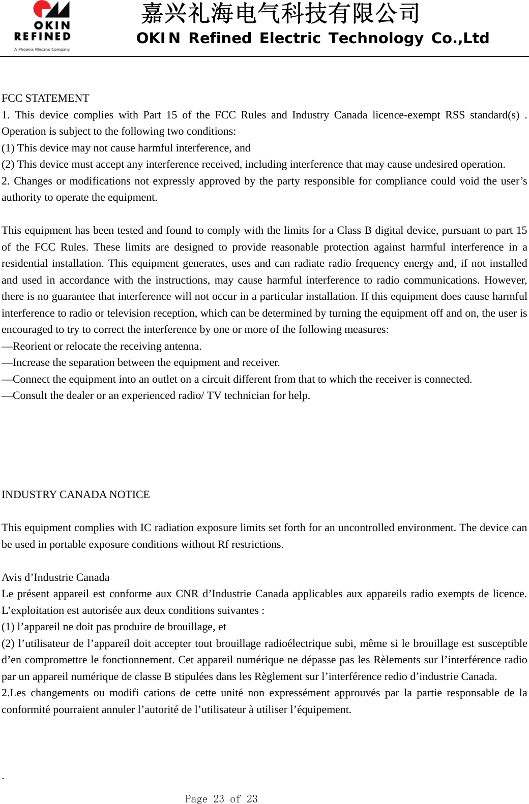 嘉兴礼海电气科技有限公司 OKIN Refined Electric Technology Co.,Ltd    Page 23 of 23  FCC STATEMENT    1. This device complies with Part 15 of the FCC Rules and Industry Canada licence-exempt RSS standard(s) . Operation is subject to the following two conditions:       (1) This device may not cause harmful interference, and       (2) This device must accept any interference received, including interference that may cause undesired operation.       2. Changes or modifications not expressly approved by the party responsible for compliance could void the user’s authority to operate the equipment.        This equipment has been tested and found to comply with the limits for a Class B digital device, pursuant to part 15 of the FCC Rules. These limits are designed to provide reasonable protection against harmful interference in a residential installation. This equipment generates, uses and can radiate radio frequency energy and, if not installed and used in accordance with the instructions, may cause harmful interference to radio communications. However, there is no guarantee that interference will not occur in a particular installation. If this equipment does cause harmful interference to radio or television reception, which can be determined by turning the equipment off and on, the user is encouraged to try to correct the interference by one or more of the following measures:       —Reorient or relocate the receiving antenna.       —Increase the separation between the equipment and receiver.         —Connect the equipment into an outlet on a circuit different from that to which the receiver is connected.         —Consult the dealer or an experienced radio/ TV technician for help.          INDUSTRY CANADA NOTICE  This equipment complies with IC radiation exposure limits set forth for an uncontrolled environment. The device can be used in portable exposure conditions without Rf restrictions.  Avis d’Industrie Canada Le présent appareil est conforme aux CNR d’Industrie Canada applicables aux appareils radio exempts de licence. L’exploitation est autorisée aux deux conditions suivantes :   (1) l’appareil ne doit pas produire de brouillage, et   (2) l’utilisateur de l’appareil doit accepter tout brouillage radioélectrique subi, même si le brouillage est susceptible d’en compromettre le fonctionnement. Cet appareil numérique ne dépasse pas les Rèlements sur l’interférence radio par un appareil numérique de classe B stipulées dans les Règlement sur l’interférence redio d’industrie Canada. 2.Les changements ou modifi cations de cette unité non expressément approuvés par la partie responsable de la conformité pourraient annuler l’autorité de l’utilisateur à utiliser l’équipement.     . 