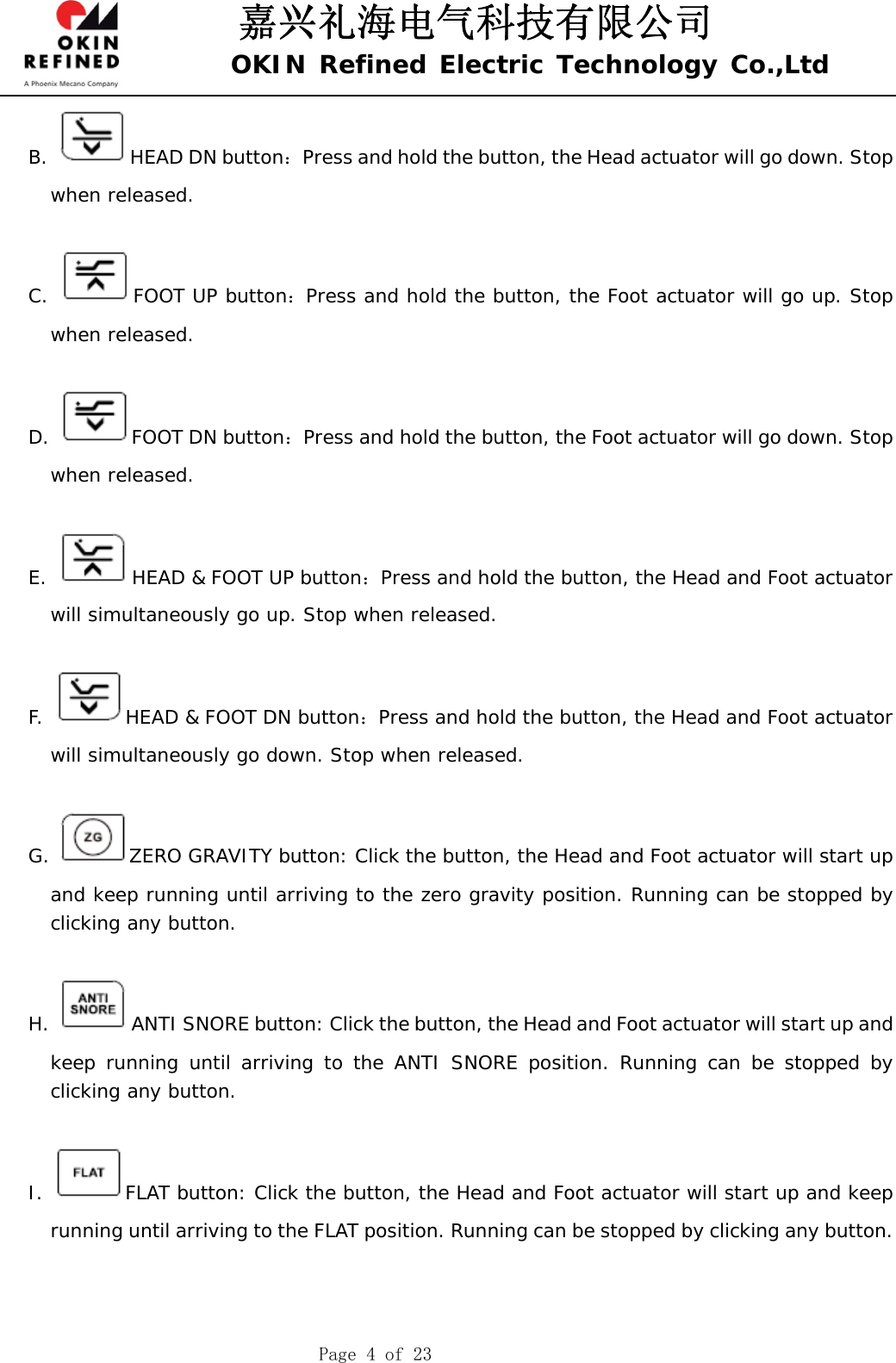 嘉兴礼海电气科技有限公司 OKIN Refined Electric Technology Co.,Ltd    Page 4 of 23 B.  HEAD DN button：Press and hold the button, the Head actuator will go down. Stop when released.  C.  FOOT UP button：Press and hold the button, the Foot actuator will go up. Stop when released.  D.  FOOT DN button：Press and hold the button, the Foot actuator will go down. Stop when released.  E.  HEAD &amp; FOOT UP button：Press and hold the button, the Head and Foot actuator will simultaneously go up. Stop when released.  F.  HEAD &amp; FOOT DN button：Press and hold the button, the Head and Foot actuator will simultaneously go down. Stop when released.  G.  ZERO GRAVITY button: Click the button, the Head and Foot actuator will start up and keep running until arriving to the zero gravity position. Running can be stopped by clicking any button.   H.  ANTI SNORE button: Click the button, the Head and Foot actuator will start up and keep running until arriving to the ANTI SNORE position. Running can be stopped by clicking any button.   I.  FLAT button: Click the button, the Head and Foot actuator will start up and keep running until arriving to the FLAT position. Running can be stopped by clicking any button.    