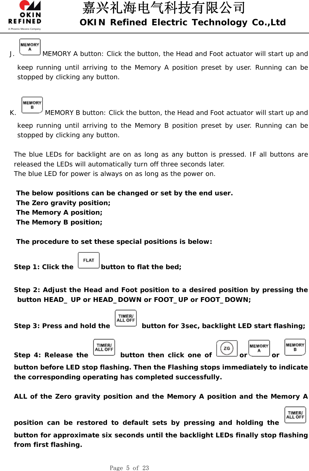 嘉兴礼海电气科技有限公司 OKIN Refined Electric Technology Co.,Ltd    Page 5 of 23 J.  MEMORY A button: Click the button, the Head and Foot actuator will start up and keep running until arriving to the Memory A position preset by user. Running can be stopped by clicking any button.   K.  MEMORY B button: Click the button, the Head and Foot actuator will start up and keep running until arriving to the Memory B position preset by user. Running can be stopped by clicking any button.   The blue LEDs for backlight are on as long as any button is pressed. IF all buttons are released the LEDs will automatically turn off three seconds later.     The blue LED for power is always on as long as the power on.      The below positions can be changed or set by the end user.  The Zero gravity position; The Memory A position; The Memory B position;  The procedure to set these special positions is below: Step 1: Click the  button to flat the bed;  Step 2: Adjust the Head and Foot position to a desired position by pressing the button HEAD_ UP or HEAD_DOWN or FOOT_UP or FOOT_DOWN; Step 3: Press and hold the   button for 3sec, backlight LED start flashing; Step 4: Release the   button then click one of  or or button before LED stop flashing. Then the Flashing stops immediately to indicate the corresponding operating has completed successfully.  ALL of the Zero gravity position and the Memory A position and the Memory A position can be restored to default sets by pressing and holding the   button for approximate six seconds until the backlight LEDs finally stop flashing from first flashing.  