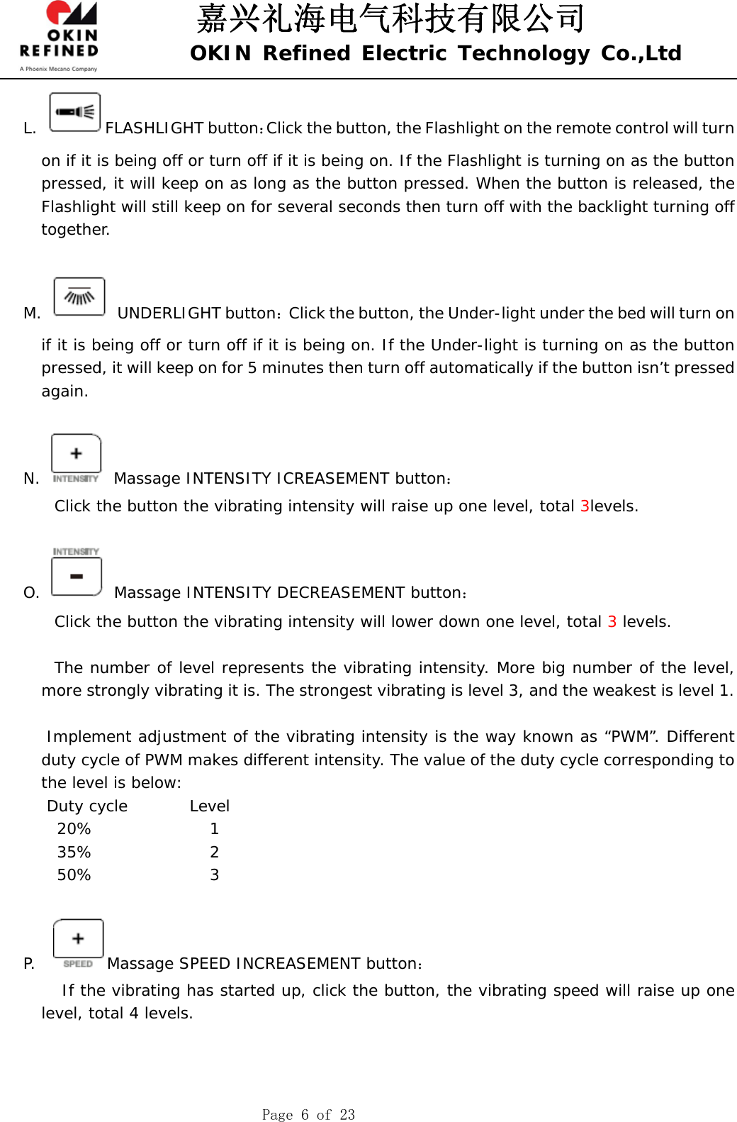 嘉兴礼海电气科技有限公司 OKIN Refined Electric Technology Co.,Ltd    Page 6 of 23 L. FLASHLIGHT button：Click the button, the Flashlight on the remote control will turn on if it is being off or turn off if it is being on. If the Flashlight is turning on as the button pressed, it will keep on as long as the button pressed. When the button is released, the Flashlight will still keep on for several seconds then turn off with the backlight turning off together.   M.  UNDERLIGHT button：Click the button, the Under-light under the bed will turn on if it is being off or turn off if it is being on. If the Under-light is turning on as the button pressed, it will keep on for 5 minutes then turn off automatically if the button isn’t pressed again.   N.   Massage INTENSITY ICREASEMENT button：     Click the button the vibrating intensity will raise up one level, total 3levels.      O.   Massage INTENSITY DECREASEMENT button：     Click the button the vibrating intensity will lower down one level, total 3 levels.          The number of level represents the vibrating intensity. More big number of the level, more strongly vibrating it is. The strongest vibrating is level 3, and the weakest is level 1.          Implement adjustment of the vibrating intensity is the way known as “PWM”. Different duty cycle of PWM makes different intensity. The value of the duty cycle corresponding to the level is below:    Duty cycle        Level 20%               1 35%               2 50%               3  P.   Massage SPEED INCREASEMENT button：      If the vibrating has started up, click the button, the vibrating speed will raise up one level, total 4 levels.   