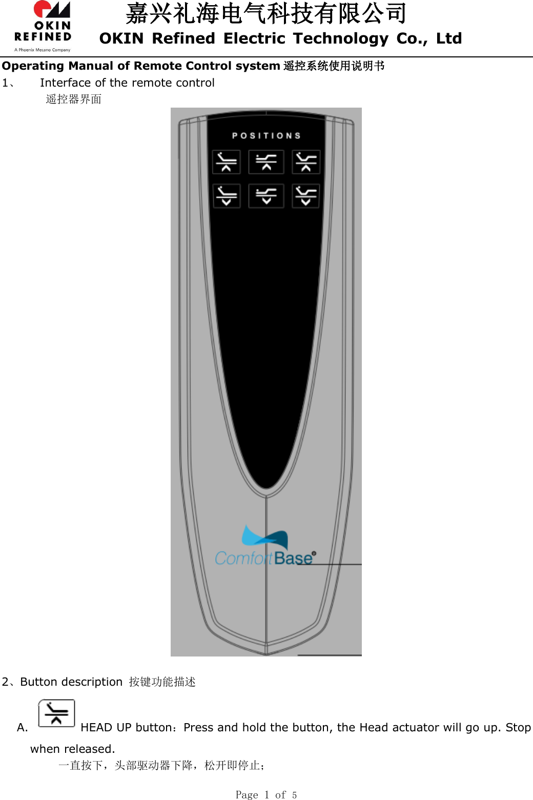 嘉兴礼海电气科技有限公司 OKIN  Refined  Electric  Technology  Co.,  Ltd  Page 1 of 5  Operating Manual of Remote Control system 遥控系统使用说明书 1、 Interface of the remote control  遥控器界面   2、Button description  按键功能描述 A.  HEAD UP button：Press and hold the button, the Head actuator will go up. Stop when released. 一直按下，头部驱动器下降，松开即停止； 