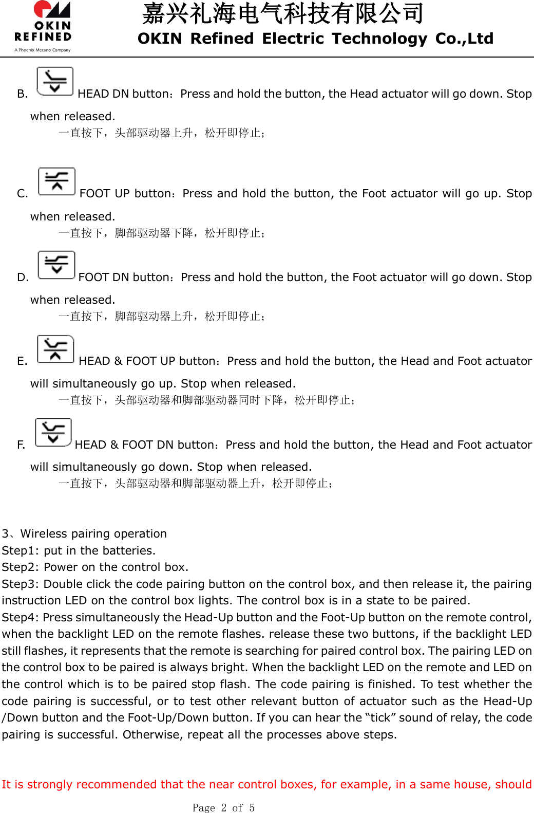 嘉兴礼海电气科技有限公司 OKIN  Refined  Electric  Technology  Co.,Ltd    Page 2 of 5 B.  HEAD DN button：Press and hold the button, the Head actuator will go down. Stop when released. 一直按下，头部驱动器上升，松开即停止；  C.  FOOT UP button：Press and hold the button, the Foot actuator will go up. Stop when released. 一直按下，脚部驱动器下降，松开即停止； D.  FOOT DN button：Press and hold the button, the Foot actuator will go down. Stop when released. 一直按下，脚部驱动器上升，松开即停止； E.  HEAD &amp; FOOT UP button：Press and hold the button, the Head and Foot actuator will simultaneously go up. Stop when released. 一直按下，头部驱动器和脚部驱动器同时下降，松开即停止； F.  HEAD &amp; FOOT DN button：Press and hold the button, the Head and Foot actuator will simultaneously go down. Stop when released. 一直按下，头部驱动器和脚部驱动器上升，松开即停止；     3、Wireless pairing operation Step1: put in the batteries. Step2: Power on the control box. Step3: Double click the code pairing button on the control box, and then release it, the pairing instruction LED on the control box lights. The control box is in a state to be paired. Step4: Press simultaneously the Head-Up button and the Foot-Up button on the remote control,   when the backlight LED on the remote flashes. release these two buttons, if the backlight LED still flashes, it represents that the remote is searching for paired control box. The pairing LED on the control box to be paired is always bright. When the backlight LED on the remote and LED on the control which is to be paired stop flash. The code pairing is finished. To test whether the code pairing is successful, or to test other relevant button of actuator such as the Head-Up /Down button and the Foot-Up/Down button. If you can hear the “tick” sound of relay, the code pairing is successful. Otherwise, repeat all the processes above steps.   It is strongly recommended that the near control boxes, for example, in a same house, should 