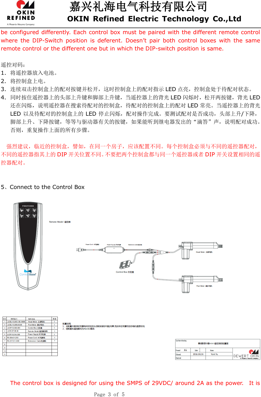 嘉兴礼海电气科技有限公司 OKIN  Refined  Electric  Technology  Co.,Ltd    Page 3 of 5 be configured differently. Each control box must be paired with the different remote control where  the  DIP-Switch  position  is  deferent.  Doesn’t  pair  both  control  boxes  with  the  same remote control or the different one but in which the DIP-switch position is same.  遥控对码： 1. 将遥控器放入电池。 2. 将控制盒上电。 3. 连续双击控制盒上的配对按键并松开，这时控制盒上的配对指示 LED 点亮，控制盒处于待配对状态。 4. 同时按住遥控器上的头部上升键和脚部上升键，当遥控器上的背光 LED 闪烁时，松开两按键，背光 LED还在闪烁，说明遥控器在搜索待配对的控制盒，待配对的控制盒上的配对 LED 常亮。当遥控器上的背光LED 以及待配对的控制盒上的 LED 停止闪烁，配对操作完成。要测试配对是否成功，头部上升/下降，脚部上升、下降按键，等等与驱动器有关的按键，如果能听到继电器发出的“滴答”声，说明配对成功。否则，重复操作上面的所有步骤。  强烈建议，临近的控制盒，譬如，在同一个房子，应该配置不同。每个控制盒必须与不同的遥控器配对，不同的遥控器指其上的 DIP 开关位置不同。不要把两个控制盒都与同一个遥控器或者 DIP 开关设置相同的遥控器配对。   5、Connect to the Control Box     The control box is designed for using the SMPS of 29VDC/ around 2A as the power.    It is 