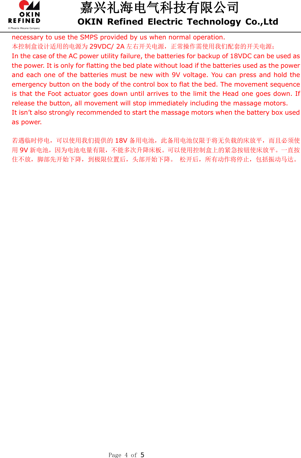 嘉兴礼海电气科技有限公司 OKIN  Refined  Electric  Technology  Co.,Ltd    Page 4 of  necessary to use the SMPS provided by us when normal operation. 本控制盒设计适用的电源为 29VDC/ 2A 左右开关电源，正常操作需使用我们配套的开关电源； In the case of the AC power utility failure, the batteries for backup of 18VDC can be used as the power. It is only for flatting the bed plate without load if the batteries used as the power and each one of the batteries must be new with 9V voltage. You can press and hold the emergency button on the body of the control box to flat the bed. The movement sequence is that the Foot actuator goes down until arrives to the limit the Head one goes down. If release the button, all movement will stop immediately including the massage motors. It isn’t also strongly recommended to start the massage motors when the battery box used as power.    若遇临时停电，可以使用我们提供的 18V 备用电池，此备用电池仅限于将无负载的床放平，而且必须使用9V 新电池，因为电池电量有限，不能多次升降床板。可以使用控制盒上的紧急按钮使床放平。一直按住不放，脚部先开始下降，到极限位置后，头部开始下降。 松开后，所有动作将停止，包括振动马达。  