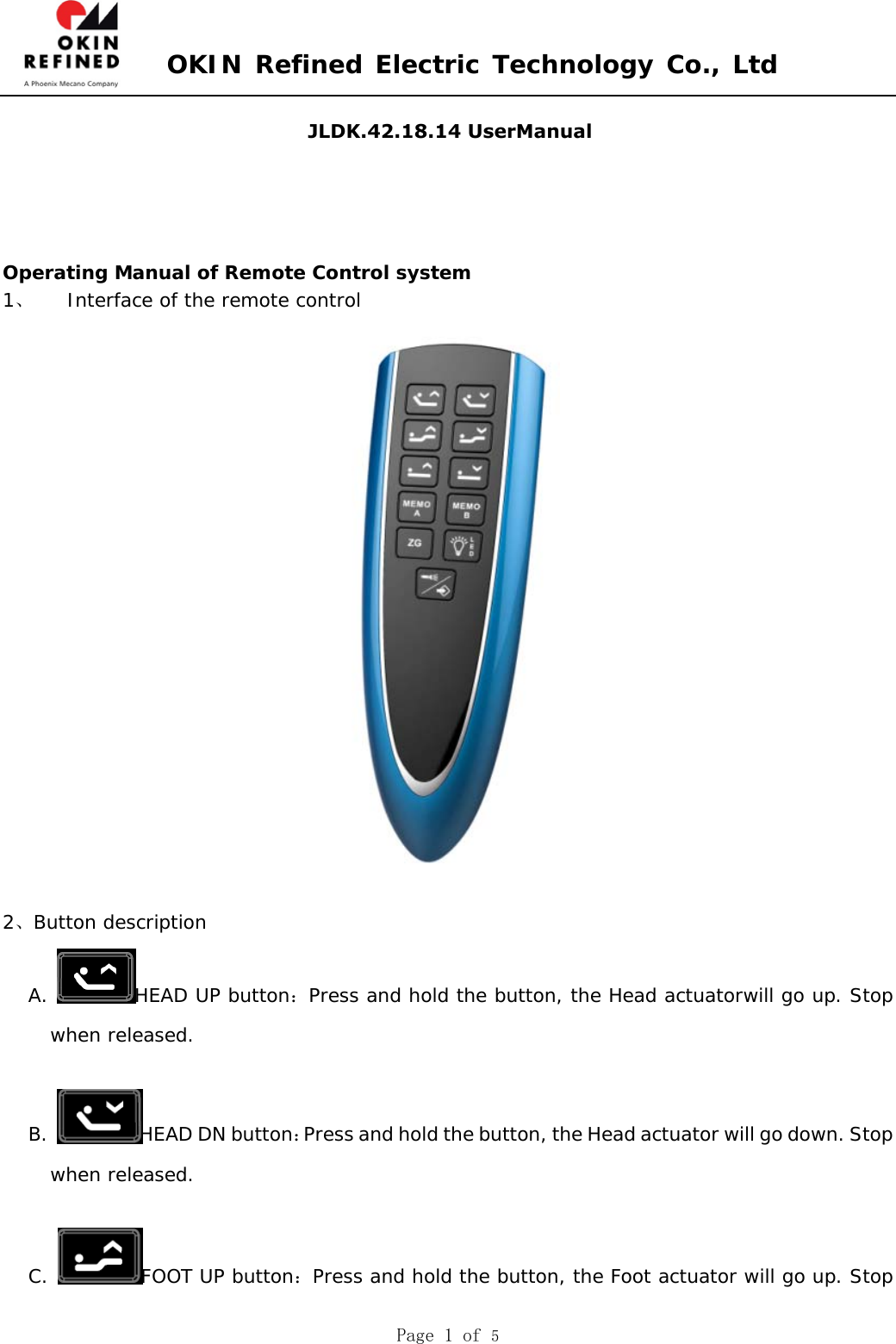 OKIN Refined Electric Technology Co., Ltd Page 1 of 5 Operating Manual of Remote Control system 1、 Interface of the remote control 2、Button description A.  HEAD UP button：Press and hold the button, the Head actuatorwill go up. Stop when released. B.  HEAD DN button：Press and hold the button, the Head actuator will go down. Stop when released. C.  FOOT UP button：Press and hold the button, the Foot actuator will go up. Stop JLDK.42.18.14 UserManual